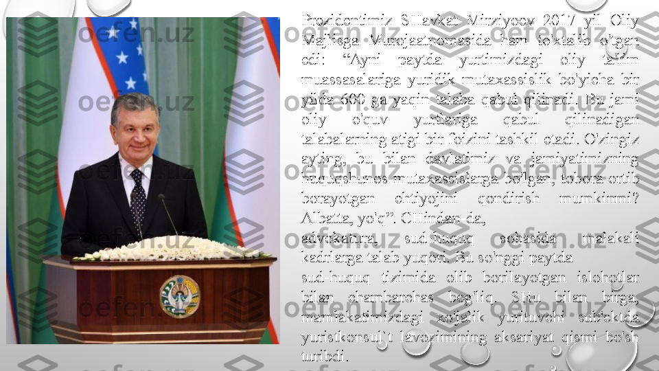 Prezidentimiz  SHavkat  Mirziyoev  2017  yil  Oliy 
Majlisga  Murojaatnomasida  ham  to'xtalib  o'tgan 
edi:  “Ayni  paytda  yurtimizdagi  oliy  ta'lim 
muassasalariga  yuridik  mutaxassislik  bo'yicha  bir 
yilda  600  ga  yaqin  talaba  qabul  qilinadi.  Bu  jami 
oliy  o'quv  yurtlariga  qabul  qilinadigan 
talabalarning atigi bir foizini tashkil etadi. O'zingiz 
ayting,  bu  bilan  davlatimiz  va  jamiyatimizning 
huquqshunos  mutaxassislarga  bo'lgan,  tobora  ortib 
borayotgan  ehtiyojini  qondirish  mumkinmi? 
Albatta, yo'q”. CHindan-da,
advokatura,  sud-huquq  sohasida  malakali 
kadrlarga talab yuqori. Bu so'nggi paytda
sud-huquq  tizimida  olib  borilayotgan  islohotlar 
bilan  chambarchas  bog'liq.  SHu  bilan  birga, 
mamlakatimizdagi  xo'jalik  yurituvchi  sub'ektda 
yuristkonsul`t  lavozimining  aksariyat  qismi  bo'sh 
turibdi. 