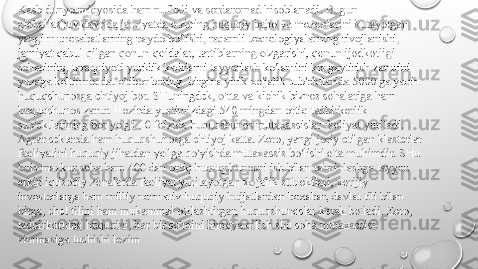 Kasb dunyo miqyosida ham nufuzli va serdaromad hisoblanadi. Bugun
globallashuv davrida jamiyatda o'zining huquqiy baho va mezonlarini kutayotgan
yangi munosabatlarning paydo bo'lishi, raqamli texnologiyalarning rivojlanishi,
jamiyat qabul qilgan qonun-qoidalar, tartiblarning o'zgarishi, qonun ijodkorligi
sohasining taraqqiyoti yuridik kadrlarni tayyorlash ko'lamini kengaytirish zarurini
yuzaga keltirmoqda. e'tibor bering, birgina yirik xo'jalik sub'ektlarida 5000 ga yaqin
huquqshunosga ehtiyoj bor. SHuningdek, o'rta va kichik biznes sohalariga ham
huquqshunos zarur. Hozirda yurtimizdagi 540 mingdan ortiq tadbirkorlik
sub'ektlarining bor yo'g'i 10 foizida huquqshunos mutaxassislar faoliyat yuritadi.
Agrar sektorda ham huquqshunosga ehtiyoj katta. Zero, yangi joriy etilgan klasterlar
faoliyatini huquqiy jihatdan yo'lga qo'yishda mutaxassis bo'lishi o'ta muhimdir. SHu
bois mazkur soha ham 400 dan ortiq huquqshunosni ish bilan ta'minlashga tayyor.
erkin iqtisodiy zonalarda faoliyat yuritayotgan xo'jalik sub'ektlari, xorijiy
investorlarga ham milliy normativ-huquqiy hujjatlardan boxabar, davlat tili bilan
birga, chet tilini ham mukammal o'zlashtirgan huquqshunoslar kerak bo'ladi. Zero,
tadbirkorning huquqini,  har bir so'mini himoya qilish shu soha mutaxassisi
zimmasiga tushishi lozim 