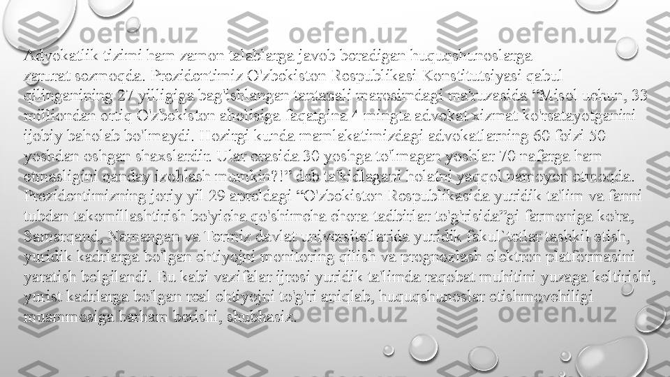 Advokatlik tizimi ham zamon talablarga javob beradigan huquqshunoslarga
zarurat sezmoqda. Prezidentimiz O'zbekiston Respublikasi Konstitutsiyasi qabul
qilinganining 27 yilligiga bag'ishlangan tantanali marosimdagi ma'ruzasida “Misol uchun, 33 
milliondan ortiq O'zbekiston aholisiga faqatgina 4 mingta advokat xizmat ko'rsatayotganini 
ijobiy baholab bo'lmaydi. Hozirgi kunda mamlakatimizdagi advokatlarning 60 foizi 50 
yoshdan oshgan shaxslardir. Ular orasida 30 yoshga to'lmagan yoshlar 70 nafarga ham 
etmasligini qanday izohlash mumkin?!” deb ta'kidlagani holatni yaqqol namoyon etmoqda. 
Prezidentimizning joriy yil 29 apreldagi “O'zbekiston Respublikasida yuridik ta'lim va fanni 
tubdan takomillashtirish bo'yicha qo'shimcha chora-tadbirlar to'g'risida”gi farmoniga ko'ra, 
Samarqand, Namangan va Termiz davlat universitetlarida yuridik fakul`tetlar tashkil etish, 
yuridik kadrlarga bo'lgan ehtiyojni monitoring qilish va prognozlash elektron platformasini 
yaratish belgilandi. Bu kabi vazifalar ijrosi yuridik ta'limda raqobat muhitini yuzaga keltirishi, 
yurist kadrlarga bo'lgan real ehtiyojni to'g'ri aniqlab, huquqshunoslar etishmovchiligi 
muammosiga barham berishi, shubhasiz. 