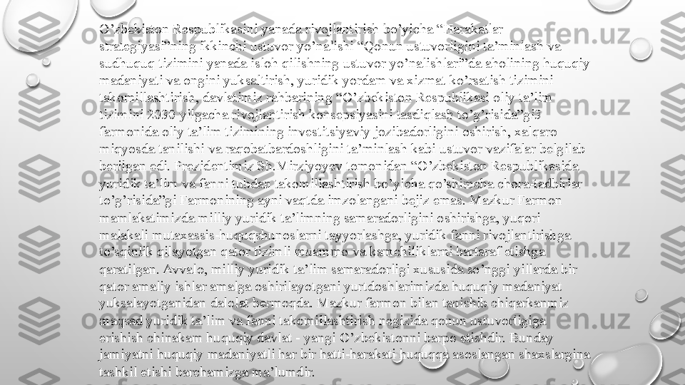 O’zbekiston Respublikasini yanada rivojlantirish bo’yicha “Harakatlar
strategiyasi”ning ikkinchi ustuvor yo’nalishi “Qonun ustuvorligini ta’minlash va
sudhuquq tizimini yanada isloh qilishning ustuvor yo’nalishlari”da aholining huquqiy
madaniyati va ongini yuksaltirish, yuridik yordam va xizmat ko’rsatish tizimini
takomillashtirish, davlatimiz rahbarining “O’zbekiston Respublikasi oliy ta’lim
tizimini 2030 yilgacha rivojlantirish konsepsiyasini tasdiqlash to’g’risida”gi3
farmonida oliy ta’lim tizimining investitsiyaviy jozibadorligini oshirish, xalqaro
miqyosda tanilishi va raqobatbardoshligini ta’minlash kabi ustuvor vazifalar belgilab
berilgan edi. Prezidentimiz Sh.Mirziyoyev tomonidan “O’zbekiston Respublikasida 
yuridik ta’lim va fanni tubdan takomillashtirish bo’yicha qo’shimcha chora-tadbirlar
to’g’risida”gi Farmonining ayni vaqtda imzolangani bejiz emas. Mazkur Farmon
mamlakatimizda milliy yuridik ta’limning samaradorligini oshirishga, yuqori
malakali mutaxassis-huquqshunoslarni tayyorlashga, yuridik fanni rivojlantirishga
to’sqinlik qilayotgan qator tizimli muammo va kamchiliklarni bartaraf etishga
qaratilgan. Avvalo, milliy yuridik ta’lim samaradorligi xususida so’nggi yillarda bir
qator amaliy ishlar amalga oshirilayotgani yurtdoshlarimizda huquqiy madaniyat
yuksalayotganidan dalolat bermoqda. Mazkur farmon bilan tanishib chiqarkanmiz
maqsad yuridik ta’lim va fanni takomillashtirish negizida qonun ustuvorligiga
erishish chinakam huquqiy davlat - yangi O’zbekistonni barpo etishdir. Bunday
jamiyatni huquqiy madaniyatli har bir hatti-harakati huquqqa asoslangan shaxslargina
tashkil etishi barchamizga ma’lumdir. 