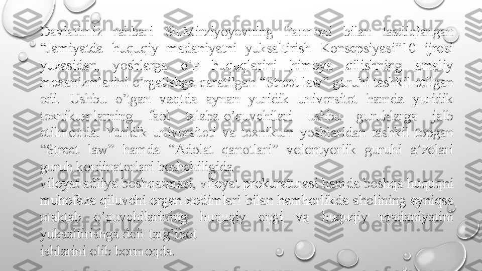 Davlatimiz  rahbari  Sh.Mirziyoyevning  Farmoni  bilan  tasdiqlangan 
“Jamiyatda  huquqiy  madaniyatni  yuksaltirish  Konsepsiyasi”10  ijrosi 
yuzasidan,  yoshlarga  o’z  huquqlarini  himoya  qilishning  amaliy 
mexanizmlarini o’rgatishga qaratilgan “Street law” guruhi tashkil etilgan 
edi.  Ushbu  o’tgan  vaqtda  aynan  yuridik  universitet  hamda  yuridik 
texnikumlarning  faol  talaba-o’quvchilari  ushbu  guruhlarga  jalb 
etilmoqda.  Yuridik  universiteti  va  texnikum  yoshlaridan  tashkil  topgan 
“Street  law”  hamda  “Adolat  qanotlari”  volontyorlik  guruhi  a’zolari 
guruh kordinatorlari boshchiligida
viloyat adliya boshqarmasi, viloyat prokuraturasi hamda boshqa huquqni 
muhofaza  qiluvchi  organ  xodimlari  bilan  hamkorlikda  aholining  ayniqsa 
maktab  o’quvchilarining  huquqiy  ongi  va  huquqiy  madaniyatini 
yuksaltirishga doir targ’ibot
ishlarini olib bormoqda. 