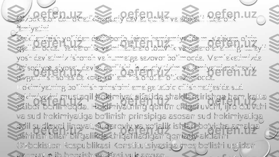 O’zbekiston demokratik huquqiy davlat qurish va adolatli fuqarolik 
jamiyatini
shakllantirish yo’lidan dadil borib, jahon hamjamiyatida mustahkam o’rin
egallamoqda. Barqarorlik va millatlararo totuvlik va fuqarolar ahilligi tufayli 
yosh davlatimiz ishonch va hurmatga sazovor bo’lmoqda. Mamlakatimizda 
iqtisodiyot, siyosat, davlat qurilishi, huquqiy tizim va jamiyatni ma’naviy 
o’zgartirish sohasida keng ko’lamli islohotlar o’tkazilmoqda.
Hokimiyatning bo’linish prinsipini amalga tatbiq qilish natijasida sud 
hokimiyatini  mustaqil hokimiyat sifatida shakllantirishga ham katta 
e’tibor berilmoqda. Hokimiyatning qonun chiqaruvchi, ijro etuvchi 
va sud hokimiyatiga bo’linish prinsipiga asosan sud hokimiyatiga 
odil sudlovni jinoyat, fuqaroviy va xo’jalik ishlari bo’yicha amalga 
oshirish bilan birgalikda chiqariladigan qonuniy aktlarni 
O’zbekiston Respublikasi Konstitutsiyasiga mos bo’lishi ustidan 
nazorat olib boorish vazifasi yuklangan. 