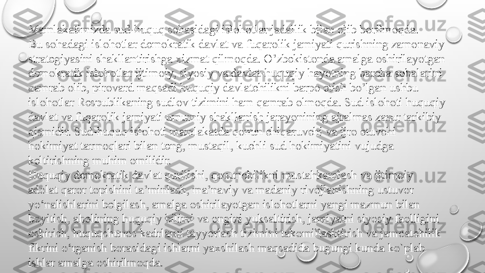 Mamlakatimizda sud-huquq sohasidagi islohotlar jadallik bilan olib borilmoqda.
Bu sohadagi islohotlar demokratik davlat va fuqarolik jamiyati qurishning zamonaviy
strategiyasini shakllantirishga xizmat qilmoqda. O’zbekistonda amalga oshirilayotgan
demokratik islohotlar ijtimoiy, siyosiy va davlat-huquqiy hayotning barcha sohalarini
qamrab olib, pirovard maqsadi huquqiy davlatchilikni barpo etish bo’lgan ushbu
islohotlar Respublikaning sudlov tizimini ham qamrab olmoqda. Sud islohoti huquqiy
davlat va fuqarolik jamiyati umumiy shakllanish jarayonining ajralmas zarur tarkibiy
qismidir. Sud-huquq islohoti mamlakatda qonun chiqaruvchi va ijro etuvchi
hokimiyat tarmoqlari bilan teng, mustaqil, kuchli sud hokimiyatini vujudga
keltirishning muhim omilidir.
Huquqiy demokratik davlat qurilishi, qonunchilikni mustahkamlash va ijtimoiy
adolat qaror topishini ta’minlash, ma’naviy va madaniy rivojlanishning ustuvor
yo‘nalishlarini belgilash, amalga oshirilayotgan islohotlarni yangi mazmun bilan
boyitish, aholining huquqiy bilimi va ongini yuksaltirish, jamiyatni siyosiy faolligini
oshirish, huquqshunos kadrlarni tayyorlash tizimini takomillashtirish va jamoatchilik
fikrini o‘rganish borasidagi ishlarni yaxshilash maqsadida bugungi kunda ko`plab
ishlar amalga oshirilmoqda. 