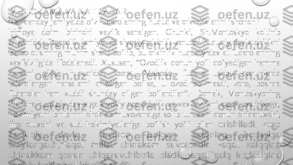 MUHOKAMA VA NATIJALAR
Har qanday jamiyatda o’z fuqarolarning huquq va erkinliklarini ishonchli
himoya  doim  birinchi  vazifa  sanalgan.  Chunki,  Sh.Monteskye  keltirib 
o’tganidek,fuqarolik jamiyatida siyosiy erkinlik zarurati huquqiy davlatchilikni 
barpo etishning muhim sharti bo’lib, bu erkinlik huquqiy davlat fuqarolarining 
xavfsizligida  ifodalanadi.  Xususan,  “Ozodlik  qonun  yo’l  qo’yadigan  hamma 
narsani  qilish  huquqidan  iborat.  Mabodo,  fuqaro  ushbu  qonunlarda 
ta’qiqlangan  narsalarni  qiladigan  bo’lsa,  u  ozod  bo’lmasdi,  zero,  boshqa 
fuqarolar  ham  xuddi  shunday  qilgan  bo’lardilar”. 1  Demak,  Monteskyening 
fikricha  huquqiy  davlatga  siyosiy  qonuniylik  va  xavfsizlikni  qaror  toptirishga, 
hokimiyatni  bir-birini  cheklab  muvozanatga  solib  turuvchi  qonun  chiqaruvchi, 
ijro  etuvchi  va  sud  hokimiyatlariga  bo’lish  yo’li  bilan  erishiladi.  Zero 
huquqiy  davlat  suveren  bo’lgan  xalqning  irodasiga 
bog’langach,“faqat  millat  chinakam  suverendir.  Faqat  xalqqina 
chinakkam  qonun  chiqaruvchibo’la  oladi.  Faqat  xalq  irodasigina 
siyosiy hokimiyat hisoblanadi” 