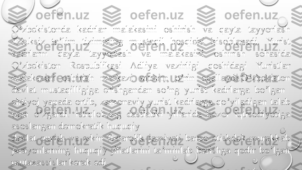 O zbekistonda  kadrlar  malakasini  oshirish  va  qayta  tayyorlash ʼ
uzluksiz  ta lim  tizimining  mustaqil  bosqichi  hisoblanadi.  Yurist 	
ʼ
kadrlarni  qayta  tayyorlash  va  malakasini  oshirish  sohasida 
O zbekiston  Respublikasi  Adliya  vazirligi  qoshidagi  Yuristlar 	
ʼ
malakasini  oshirish  markazi  muhim  o rin  egallaydi.O zbekiston 	
ʼ ʼ
davlat  mustaqilligiga  erishgandan  so ng  yurist  kadrlarga  bo lgan   	
ʼ ʼ
ehtiyoj  yanada  ortib,  zamonaviy  yurist  kadrlarga  qo yiladigan  talab 	
ʼ
ham  o zgardi.  Istiqlolning  dastlabki  yillarida  bozor  iqtisodiyotiga 	
ʼ
asoslangan demokratik huquqiy
davlat  qurish  va  erkin  fuqarolik  jamiyati  barpo  etishdek  murakkab 
jarayonlarning  huquqiy  jihatlarini  ta minlab  berishga  qodir  bo lgan 	
ʼ ʼ
mutaxassislar kerak edi. 