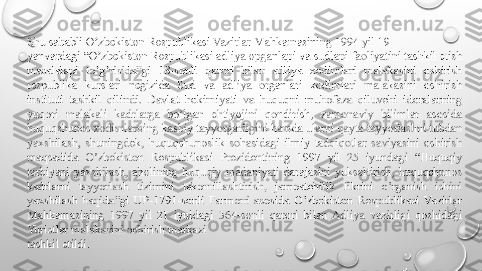 Shu sababli O zbekiston Respublikasi Vazirlar Mahkamasining 1994 yil 19ʼ
yanvardagi “O zbekiston Respublikasi adliya opganlapi va sudlapi faoliyatini tashkil etish 
ʼ
masalalapi  to g risida”gi  18-sonli  qarori  bilan  adliya  xodimlari  malakasini  oshirish 
ʼ ʼ
respublika  kurslari  negizida  Sud  va  adliya  organlari  xodimlari  malakasini  oshirish 
instituti  tashkil  qilindi.  Davlat  hokimiyati  va  huquqni  muhofaza  qiluvchi  idoralarning 
yuqori  malakali  kadrlarga  bo lgan  ehtiyojini  qondirish,  zamonaviy  bilimlar  asosida 	
ʼ
huquqshunos xodimlarning kasbiy tayyorgarligini hamda ularni qayta tayyorlashni tubdan 
yaxshilash,  shuningdek,  huquqshunoslik  sohasidagi  ilmiy  tadqiqotlar  saviyasini  oshirish 
maqsadida  O zbekiston  Respublikasi  Prezidentining  1997  yil  25  iyundagi  “Huquqiy 	
ʼ
tarbiyani  yaxshilash,  aholining  huquqiy  madaniyati  darajasini  yuksaltirish,  huquqshunos 
kadrlarni  tayyorlash  tizimini  takomillashtirish,  jamoatchilik  fikrini  o rganish  ishini 	
ʼ
yaxshilash  haqida”gi  UP-1791-sonli  Farmoni  asosida  O zbekiston  Respublikasi  Vazirlar 	
ʼ
Mahkamasining  1997  yil  21  iyuldagi  364-sonli  qarori  bilan  Adliya  vazirligi  qoshidagi 
Yuristlar malakasini oshirish markazi
tashkil etildi. 