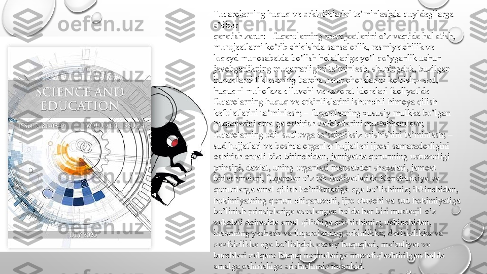 Fuqarolarning huquq va erkinliklarini ta’minlashda quyidagilarga 
e’tibor
qaratish zarur:– fuqarolarning murojaatlarini o’z vaqtida hal etish, 
murojaatlarni ko’rib chiqishda sansalorlik, rasmiyatchilik va 
loqayd munosabatda bo’lish holatlariga yo’l qo’yganlik uchun 
javobgarlikning muqarrarligini ta’minlash, shuningdek, buzilgan 
huquqlarni tiklashning barcha zarur choralarini ko’rish;– sud, 
huquqni muhofaza qiluvchi va nazorat idoralari faoliyatida 
fuqarolarning huquq va erkinliklarini ishonchli himoya qilish 
kafolatlarini ta’minlash; – fuqarolarning xususiy mulkka bo’lgan 
huquqlarini amalga oshirish kafolatlarini mustahkamlash; – 
fuqarolarning odil sudlovga to’sqinliksiz erishishini ta’minlash; – 
sud hujjatlari va boshqa organlar hujjatlari ijrosi samaradorligini 
oshirish orqali biz: birinchidan, jamiyatda qonunning ustuvorligi 
prinsipi, davlat, uning organlari mansabdor shaxslari, jamoat 
birlashmalari, fuqarolar o’z ish faoliyatlarida Konstitutsiya va 
qonunlarga amal qilish ko’nikmasiga ega bo’lishimiz; ikkinchidan, 
hokimiyatning qonun chiqaruvchi, ijro etuvchi va sud hokimiyatiga 
bo’linish prinsiplariga asoslangan holda har biri mustaqil o’z 
vakolati doirasida amal qilishiga erishishimiz; uchinchidan, 
insonning yashash va fuqarolarning erkinlikka, daxlsizlikka va 
xavfsizlikka ega bo’lishdek asosiy huquqlari, ma’suliyat va 
burchlari xalqaro huquq normalariga muvofiqlashtirilgan holda 
amalga oshirishiga erishishimiz mumkin. 