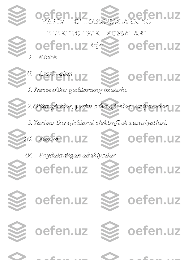 YARIM     O'TKAZGICHLARNING
ELEKTROFIZIK    XOSSALARI
Reja:
I. Kirish. 
II. Asosiy qism.
1. Yarim o'tkazgichlarning tuzilishi.
2. O'tkazgichlar, yarim o'tkazgichlar, izolyatorlar.
3. Yarimo’tkazgichlarni ele ktrofizik xususiyatlari.
III. Xulosa.
IV. Foydalanilgan adabiyotlar. 