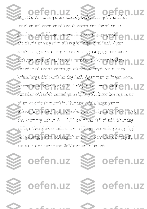 Mg, Ca,	 Zn	 ....larga	 xos	 xususiyatdir.	 Energetik	 sathlari	 
faqat	
 valent	 zona	 va	 o'tkazish	 zonasidan	 iborat	 qattiq	 
jismlar,	
 man	 qilingan	 zonasining	 kengligiga	 qarab	 
dielektriklar	
 va	 yarim	 o'tkazgichlarga	 ajratiladi.	 Agar	 
kristallning	
 man	 qilingan	 zonasining	 kengligi	 bir	 necha	 
elektron-volt	
 bo'lsa,	 issiqlik	 harakati	 elektronni	 valent	 
zonadan	
 o'tkazish	 zonasiga	 sakrata	 olmaydi	 va	 bunday	 
kristallarga	
 dielektriklar	 deyiladi.	 Agar	 man	 qilingan	 zona	 
uncha	
 katta	 bo'lmasa	 (AE~	 1 eV),	 elek¬tronni	 valent	 
zonadan	
 o'tkazish	 zonasiga	 issiqlik	 yoki	 biror	 boshqa	 ta'sir	 
bilan	
 ko'chirish	 mumkin.	 Bunday	 kristallarga	 yarim	 
o'tkazgich-lar	
 deyiladi.	 Masalan,	 germaniy	 uchun	 AE=	 0,72
eV,	
 kremniy	 uchun	 AE=1.11	 eV	 ni	 tashkil	 qiladi.	 Shunday	 
qilib,	
 o'tkazgichlar	 uchun	 man	 qilingan	 zonaning	 keng¬ligi	 
no'lga	
 teng,	 yarim	 o'tkazgichlar	 uchun	 2eV	 dan	 oshmaydi,	 
dielektriklar	
 uchun	 esa	 2eV	 dan	 katta	 bo'ladi. 