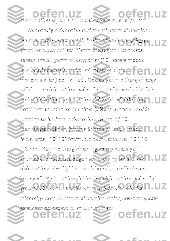 Yarimo’tkazgichlarni elektrofizik xususiyatlari.
     Zamonaviy	 elektronika	 qurilmalari	 yarim	 o‘tkazgichli	 
materiallardan	
 tayyorlanadi.	 Yarim	 o‘tkazichlar   kristall ,	 
amorf	
 va	 suyuq	 bo‘ladi.	 Yarim	 o‘tkazgichli	 texnikada	 
asosan	
 kristall	 yarim	 o‘tkazgichlar	 (10 10  
asosiy	 modda	 
tarkibida	
 bir	 atomdan	 ortiq	 bo‘lmagan	 kiritma	 
monokristallari)	
 qo‘llaniladi.	 Odatda	 yarim	 o‘tkazgichlarga	 
solishtirma	
 elektr	 o‘tkazuvchanligi	 metallar	 va	 dielektriklar	 
oralig‘ida	
 bo‘lgan	 yarim	 o‘tkazgichlar	 kiradi	 (ularning	 
nomi	
 ham	 shundan	 kelib	 chiqadi).	 Xona	 temperaturasida	 
ularning	
 solishtirma	 elektr	 o‘tkazuvchanligi	 10 -
8
dan  
10 5
gacha	
 Sm/m	 (metrga	 Simens)ni	 tashkil	 etadi.	 
Metallarda	
 =10 6
-10 8
  Sm/m,	 dielektriklarda	 esa	 =10 -8
-10 -
13
  Sm/m.	
 Yarim	 o‘tkazgichlarning	 asosiy	 xususiyati	 
shundaki,	
 temperatura	 ortgan	 sari	 ularning	 solishtirma	 
elektr	
 o‘tkazuchanligi	 ham	 ortib	 boradi,	 metallarda	 esa	 
kamayadi.	
 Yarim	 o‘tkazgichlarning	 elektr	 o‘tkazuvchanligi  
yorug‘lik	
 bilan	 nurlantirish	 va	 hatto	 juda	 kichik	 kiritma	 
miqdoriga	
 bog‘liq.	 Yarim	 o‘tkazgichlarning   xossalari 	      qattiq
jism zona nazariyasi   bilan	
 tushuntiriladi. 