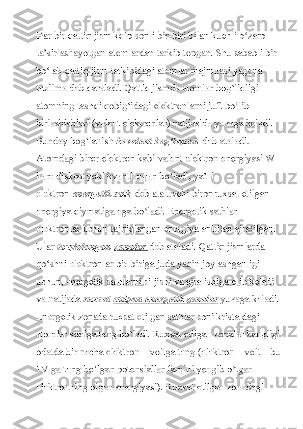 Har bir	 qattiq	 jism	 ko‘p	 sonli	 bir-biri	 bilan	 kuchli	 o‘zaro	 
ta’sirlashayotgan	
 atomlardan	 tarkib	 topgan.	 Shu	 sababli	 bir	 
bo‘lak	
 qattiq	 jism	 tarkibidagi	 atomlar	 majmuasi	 yagona	 
tuzilma	
 deb	 qaraladi.	 Qattiq	 jismda	 atomlar	 bog‘liqligi	 
atomning	
 tashqi	 qobig‘idagi	 elektronlarni	 juft	 bo‘lib	 
birlashishlari	
 (valent	 elektronlar)	 natijasida	 yuzaga	 keladi.	 
Bunday	
 bog‘lanish   kovalent bog‘lanish   deb	 ataladi.
Atomdagi	
 biror	 elektron	 kabi	 valent	 elektron	 energiyasi	 W	 
ham	
 diskret	 yoki	 kvantlangan	 bo‘ladi,	 ya’ni	 
elektron   energetik sath   deb	
 ataluvchi	 biror	 ruxsat	 etilgan	 
energiya	
 qiymatiga	 ega	 bo‘ladi.	 Energetik	 sathlar	 
elektronlar	
 uchun	 ta’qiqlangan	 energiyalar	 bilan	 ajratilgan.	 
Ular   ta’qiqlangan   zonalar        deb	
 ataladi.	 Qattiq	 jismlarda	 
qo‘shni	
 elektronlar	 bir-biriga	 juda	 yaqin	 joylashganligi	 
uchun,	
 energetik	 sathlarni	 siljishi	 va	 ajralishiga	 olib	 keladi	 
va	
 natijada   ruxsat   etilgan energetik zonalar   yuzaga	 keladi.
Energetik	
 zonada	 ruxsat	 etilgan	 sathlar	 soni	 kristaldagi	 
atomlar	
 soniga	 teng	 bo‘ladi.	 Ruxsat	 etilgan	 zonalar	 kengligi
odatda	
 bir	 necha	 elektron	 – voltga	 teng	 (elektron	 – volt	 – bu
1V	
 ga	 teng	 bo‘lgan	 potensiallar	 farqini	 yengib	 o‘tgan	 
elektronning	
 olgan	 energiyasi).	 Ruxsat	 etilgan	 zonadagi	  