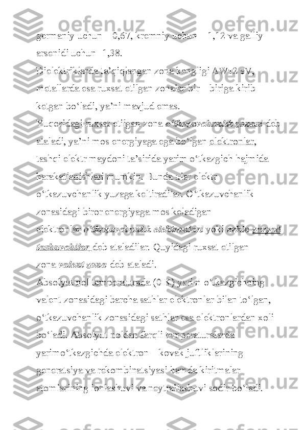 germaniy uchun	 – 0,67,	 kremniy	 uchun	 – 1,12	 va	 galliy	 
arsenidi	
 uchun	 -1,38.
Dielektriklarda
 ta’qiqlangan	 zona	 kengligi	   W т 2	 eV,	 
metallarda	
 esa	 ruxsat	 etilgan	 zonalar	 bir	 – biriga	 kirib	 
ketgan	
 bo‘ladi,	 ya’ni	 mavjud	 emas.
Yuqoridagi	
 ruxsat	 etilgan	 zona   o‘tkazuvchanlik zonasi   deb
ataladi,	
 ya’ni	 mos	 energiyaga	 ega	 bo‘lgan   elektronlar ,	 
tashqi	
 elektr	 maydoni	 ta’sirida	 yarim	 o‘tkazgich	 hajmida	 
harakatlanishlari	
 mumkin.	 Bunda	 ular	 elektr	 
o‘tkazuvchanlik	
 yuzaga	 keltiradilar.	 O‘tkazuvchanlik	 
zonasidagi	
 biror	 energiyaga	 mos	 keladigan	 
elektronlar   o‘tkazuvchanlik elektronlari   yoki   erkin   zaryad
tashuvchilar        deb	
 ataladilar.	 Quyidagi	 ruxsat	 etilgan	 
zona   valent zona   deb	
 ataladi.
Absolyut	
 nol	 temperaturada	 (0	 K)	 yarim	 o‘tkazgichning	 
valent	
 zonasidagi	 barcha	 sathlar	 elektronlar	 bilan	 to‘lgan,	 
o‘tkazuvchanlik	
 zonasidagi	 sathlar	 esa	 elektronlardan	 xoli	 
bo‘ladi.	
 Absolyut	 noldan	 farqli	 temperaturalarda	 
yarimo‘tkazgichda	
 elektron	 – kovak	 juftliklarining	 
generatsiya	
 va	 rekombinatsiyasi	 hamda	 kiritmalar	 
atomlarining	
 ionlashuvi	 va	 neytrallashuvi	 sodir	 bo‘ladi.	  