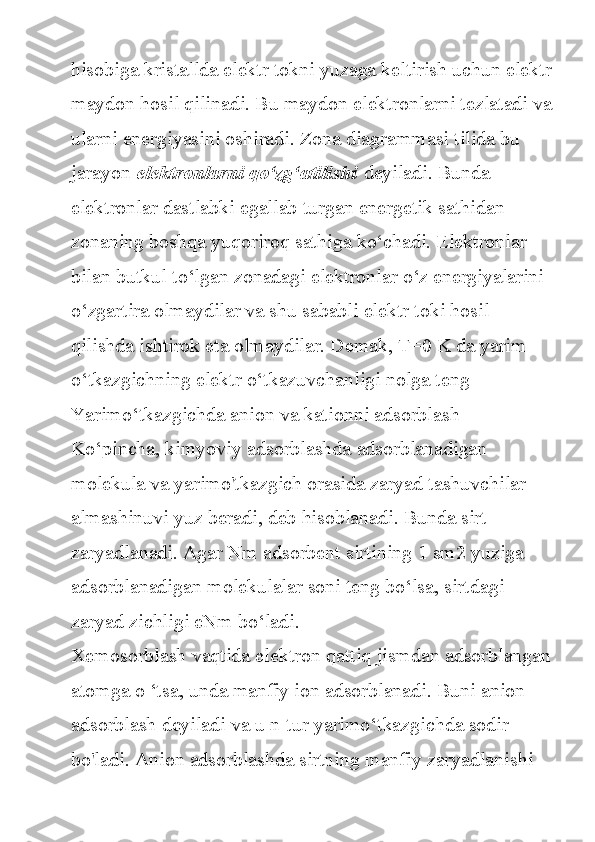 hisobiga kristallda	 elektr	 tokni	 yuzaga	 keltirish	 uchun	 elektr
maydon	
 hosil	 qilinadi.	 Bu	 maydon	 elektronlarni	 tezlatadi	 va
ularni	
 energiyasini	 oshiradi.	 Zona	 diagrammasi	 tilida	 bu	 
jarayon   elektronlarni qo‘zg‘atilishi   deyiladi.	
 Bunda	 
elektronlar	
 dastlabki	 egallab	 turgan	 energetik	 sathidan	 
zonaning	
 boshqa	 yuqoriroq	 sathiga	 ko‘chadi.	 Elektronlar	 
bilan	
 butkul	 to‘lgan	 zonadagi	 elektronlar	 o‘z	 energiyalarini	 
o‘zgartira	
 olmaydilar	 va	 shu	 sababli	 elektr	 toki	 hosil	 
qilishda	
 ishtirok	 eta	 olmaydilar.	 Demak,	 T=0	 K	 da	 yarim	 
o‘tkazgichning	
 elektr	 o‘tkazuvchanligi	 nolga	 teng
Yarimo‘tkazgichda	
 anion	 va	 kationni	 adsorblash
Ko‘pincha,	
 kimyoviy	 adsorblashda	 adsorblanadigan	 
molekula	
 va	 yarimo'tkazgich	 orasida	 zaryad	 tashuvchilar	 
almashinuvi	
 yuz	 beradi,	 deb	 hisoblanadi.	 Bunda	 sirt	 
zaryadlanadi.	
 Agar	 Nm	 adsorbent	 sirtining	 1 sm2	 yuziga	 
adsorblanadigan	
 molekulalar	 soni	 teng	 bo‘lsa,	 sirtdagi
zaryad	
 zichligi	 eNm	 bo‘ladi.
Xemosorblash	
 vaqtida	 elektron	 qattiq	 jismdan	 adsorblangan
atomga	
 o ‘tsa,	 unda	 manfiy	 ion	 adsorblanadi.	 Buni	 anion	 
adsorblash	
 deyiladi	 va	 u n-tur	 yarimo‘tkazgichda	 sodir	 
bo'ladi.	
 Anion	 adsorblashda	 sirtning	 manfiy	 zaryadlanishi	  