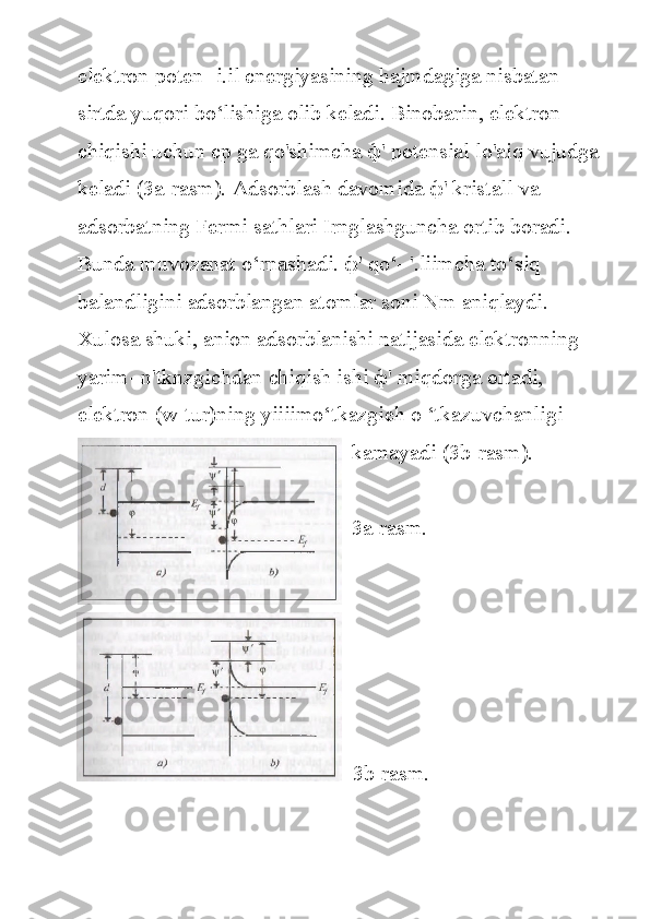 elektron poten-	 i.il	 cnergiyasining	 hajmdagiga	 nisbatan	 
sirtda	
 yuqori	 bo‘lishiga	 olib	 keladi.	 Binobarin,	 elektron	 
chiqishi	
 uchun	 cp	 ga	 qo'shimcha	  ф '	 potensial	 lo'aiq	 vujudga
keladi	
 (3a-rasm).	 Adsorblash	 davomida	  ф '	 kristall	 va	 
adsorbatning	
 Fermi	 sathlari	 Irnglashguncha	 ortib	 boradi.	 
Bunda	
 muvozanat	 o‘rnashadi.	  ф '	 qo‘-	 '.liimcha	 to‘siq	 
balandligini	
 adsorblangan	 atomlar	 soni	 Nm	 aniqlaydi.
Xulosa	
 shuki,	 anion	 adsorblanishi	 natijasida	 elektronning	 
yarim-	
 n'tknzgichdan	 chiqish	 ishi	  ф '	 miqdorga	 ortadi,	 
elektron	
 (w-tur)ning	 yiiiimo‘tkazgieh	 o ‘tkazuvchanligi	 
kamayadi	
 (3b-rasm).	 
3a-rasm.
 	
 3b-rasm. 