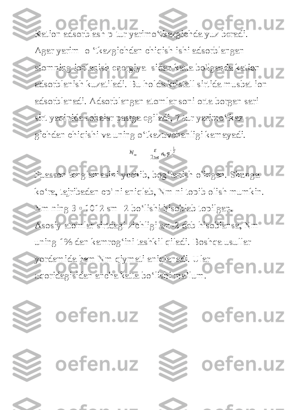 Kation adsorblash	 p-tur	 yarimo‘tkazgichda	 yuz	 beradi.	 
Agar	
 yarim-	 o ‘tkazgichdan	 chiqish	 ishi	 adsorblangan	 
atomning	
 ionlanish	 energiya-	 sidan	 katta	 bo'lganda	 kation	 
adsorblanish	
 kuzatiladi.	 Bu	 holda	 kristall	 sirtida	 musbat	 ion	 
adsorblanadi.	
 Adsorblangan	 atomlar	 soni	 orta	 borgan	 sari	 
sirt	
 yaqinida	 sohalar	 pastga	 egiladi,	 7-tur	 yarimo‘tkaz-
gichdan	
 chiqishi	 va	 uning	 o‘tkazuvchanligi	 kamayadi.	
N	m
=	 [	ɛ
2πe	n0φ']
12
Puasson	
 tenglamasini	 yechib,	 bog‘lanish	 olingan.	 Shunga	 
ko‘ra,	
 tajribadan	 cp'	 ni	 aniqlab,	 Nm	 ni	 topib	 olish	 mumkin.	 
Nm	
 ning	 3 • 1012	 sm-	 2 bo‘lishi	 hisoblab	 topilgan.
Asosiy	
 atomlar	 sirtdagi	 zichligi	 sm-2	 deb	 hisoblansa,	 Nm	 
uning	
 1%	 dan	 kamrog‘ini	 tashkil	 qiladi.	 Boshqa	 usullar	 
yordamida	
 ham	 Nm	 qiymati	 aniqlanadi.	 Ular	  
uqoridagisidan	
 ancha	 katta	 bo‘lishi	 ma’lum. 