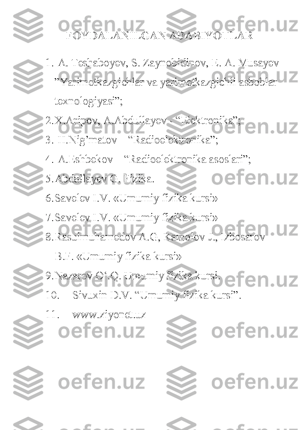 FOYDALANILGAN   ADABIYOTLAR
1.   A. Teshaboyev,	 S.	 Zaynobidinov,	 E.	 A.	 Musayev	 
”Yarimotkazgichlar	
 va	 yarimotkazgichli	 asboblar	 
texnologiyasi”;
2. X.Aripov,	
 A.Abdullayev	 - “Elektronika”;
3.  	
H.Nig’matov	 –	 “Radioelektronika”;
4.  	
A.Eshbekov	 –	 “Radioelektronika	 asoslari”;
5. Abdullayev	
 G.	 Fizika.
6. Savelev	
 I.V.	 «Umumiy	 fizika	 kursi»
7. Savelev	
 I.V.	 «Umumiy	 fizika	 kursi»
8. Rasulmuhamedov	
 A.G,	 Kamolov	 J.,	 Izbosarov	 
B.F.	
 «Umumiy	 fizika	 kursi»
9. Nazarov	
 O‘.Q.	 Umumiy	 fizika	 kursi.
10. Sivuxin	
 D.V.	 “Umumiy	 fizika	 kursi”.
11. www.ziyonet.uz 