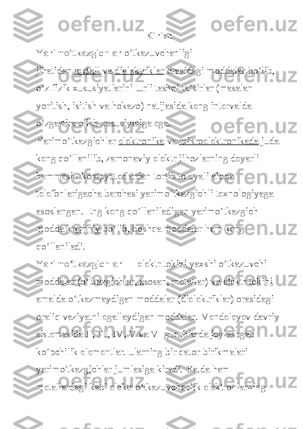 Kirish
Yarimo'tkazgichlar   o tkazuvchanligi 	ʻ
jihatidan   metall   va   dielektriklar   orasidagi	
 moddalar	 bo lib,	 	ʻ
o z	
 fizik	 xususiyatlarini	 turli	 tashqi	 ta sirlar	 (masalan	 	ʻ ʼ
yoritish,	
 isitish	 va	 hokazo)	 natijasida	 keng	 intervalda	 
o zgartira	
 olish	 xususiyatiga	 ega.	 	ʻ
Yarimo tkazgichlar	
ʻ   elektronika   va   mikroelektronikada   juda	 
keng	
 qo llanilib,	 zamonaviy	 elektr	 jihozlarning	 deyarli	 	ʻ
hammasi
 - kompyuterlardan	 tortib	 to	 uyali	 aloqa	 
telefonlarigacha	
 barchasi	 yarimo tkazgichli	 texnologiyaga	 	ʻ
asoslangan.	
 Eng	 keng	 qo llaniladigan	 yarimo tkazgich	 	ʻ ʻ
modda   kremniy   bo lib,	
 boshqa	 moddalar	 ham	 keng	 	ʻ
qo llaniladi.	
ʻ
Yarimo tkazgichlar	
ʻ   —	 elektr	 tokini	 yaxshi	 o tkazuvchi	 	ʻ
moddalar	
 (o tkazgichlar,	 asosan,	 metallar)	 va	 elektr	 tokini	 	ʻ
amalda	
 o tkazmaydigan	 moddalar	 (dielektriklar)	 orasidagi	 	ʻ
oraliq	
 vaziyatni	 egallaydigan	 moddalar.	 Mendeleyev	 davriy
sistemasida	
 II,	 III,	 IV,	 V	 va	 VI	 guruhlarda	 joylashgan	 
ko pchilik	
 elementlar.	 ularning	 bir	 qator	 birikmalari	 	ʻ
yarimo'tkazgichlar	
 jumlasiga	 kiradi.	 Ya.da	 ham	 
metallardagi	
 kabi	 elektr	 o tkazuvchanlik	 elektronlarning	 	ʻ 