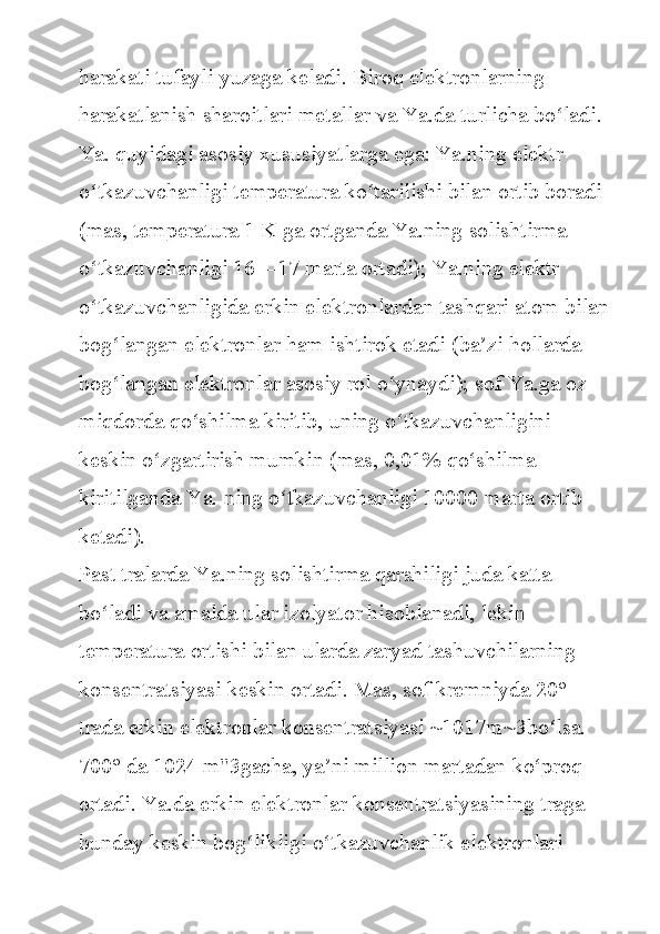 harakati tufayli	 yuzaga	 keladi.	 Biroq	 elektronlarning	 
harakatlanish	
 sharoitlari	 metallar	 va	 Ya.da	 turlicha	 bo ladi.	 	ʻ
Ya.	
 quyidagi	 asosiy	 xususiyatlarga	 ega:	 Ya.ning	 elektr	 
o tkazuvchanligi	
 temperatura	 ko tarilishi	 bilan	 ortib	 boradi	 	ʻ ʻ
(mas,	
 temperatura	 1 K	 ga	 ortganda	 Ya.ning	 solishtirma	 
o tkazuvchanligi	
 16—17	 marta	 ortadi);	 Ya.ning	 elektr	 	ʻ
o tkazuvchanligida	
 erkin	 elektronlardan	 tashqari	 atom	 bilan	ʻ
bog langan	
 elektronlar	 ham	 ishtirok	 etadi	 (ba zi	 hollarda	 	ʻ ʼ
bog langan	
 elektronlar	 asosiy	 rol	 o ynaydi);	 sof	 Ya.ga	 oz	 	ʻ ʻ
miqdorda	
 qo shilma	 kiritib,	 uning	 o tkazuvchanligini	 	ʻ ʻ
keskin	
 o zgartirish	 mumkin	 (mas,	 0,01%	 qo shilma	 	ʻ ʻ
kiritilganda	
 Ya.	 ning	 o tkazuvchanligi	 10000	 marta	 ortib	 	ʻ
ketadi).
Past	
 tralarda	 Ya.ning	 solishtirma	 qarshiligi	 juda	 katta	 
bo ladi	
 va	 amalda	 ular	 izolyator	 hisoblanadi,	 lekin	 	ʻ
temperatura	
 ortishi	 bilan	 ularda	 zaryad	 tashuvchilarning	 
konsentratsiyasi	
 keskin	 ortadi.	 Mas,	 sof	 kremniyda	 20°	 
trada	
 erkin	 elektronlar	 konsentratsiyasi	 ~1017m~3bo lsa.	 	ʻ
700°	
 da	 1024	 m"3gacha,	 ya ni	 million	 martadan	 ko proq	 	ʼ ʻ
ortadi.	
 Ya.da	 erkin	 elektronlar	 konsentratsiyasining	 traga	 
bunday	
 keskin	 bog likligi	 o tkazuvchanlik	 elektronlari	 	ʻ ʻ 