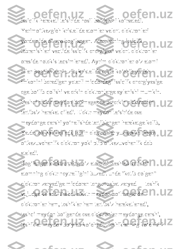 issiqlik harakati	 ta sirida	 hosil	 bo lishini	 ko rsatadi.	 	ʼ ʻ ʻ
Yarimo tkazgich	
 kristallda	 atomlar	 valent	 elektronlari	 	ʻ
yordamida	
 o zaro	 bog langan.	 Atomlarning	 issiqlik	 	ʻ ʻ
tebranishlari
 vaqtida	 issiqlik	 energiyasi	 valent	 elektronlar	 
orasida	
 notekis	 taqsimlanadi.	 Ayrim	 elektronlar	 o z	 atomi	 	ʻ
bilan	
 bog lanishni	 uzib,	 kristallda	 erkin	 ko chib	 yurish	 	ʻ ʻ
imkonini
 beradigan	 yetarli	 miqdordagi	 issiqlik	 energiyasiga
ega	
 bo lib	 qolishi	 va	 erkin	 elektronlarga	 aylanishi	 mumkin.	ʻ
Tashqi
 elektr	 maydon	 bo lmaganda	 bu	 erkin	 elektronlar	 	ʻ
tartibsiz	
 harakat	 qiladi.	 Elektr	 maydon	 ta sirida	 esa	 	ʼ
maydonga	
 qarshi	 yo nalishda	 tartiblangan	 harakatga	 kelib,	 	ʻ
Ya.da	
 tok	 hosil	 qiladi.	 Erkin	 elektronlar	 yuzaga	 keltirgan	 
o tkazuvchanlik	
 elektron	 yoki	 ptip	 o tkazuvchanlik	 deb	 	ʻ ʻ
ataladi.
Bog langan	
 elektronning	 o z	 atomini	 "tashlab	 ketishi"	 	ʻ ʻ
atomning	
 elektr	 neytralligini	 buzadi.	 unda	 "ketib	 qolgan"	 
elektron	
 zaryadiga	 miqdoran	 teng	 musbat	 zaryad	 —	 teshik	 
vujudga	
 keladi.	 Tashqi	 elektr	 maydon	 bo lmaganda	 	ʻ
elektronlar	
 ham,	 teshiklar	 ham	 tartibsiz	 harakatlanadi,	 
tashqi	
 maydon	 bo lganda	 esa	 elektronlar	 maydonga	 qarshi,	 	ʻ
teshiklar	
 maydon	 bo ylab	 ko chadi.	 Teshiklarning	 ko chishi	ʻ ʻ ʻ 