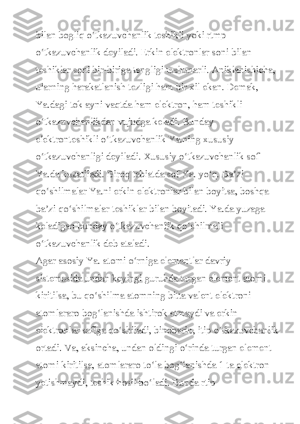 bilan bogliq	 o tkazuvchanlik	 teshikli	 yoki	 rtmp	 	ʻ
o tkazuvchanlik	
 deyiladi.	 Erkin	 elektronlar	 soni	 bilan	 	ʻ
teshiklar	
 soni	 bir-biriga	 tengligi	 tushunarli.	 Aniklanishicha,	 
ularning	
 harakatlanish	 tezligi	 ham	 bir	 xil	 ekan.	 Demak,	 
Ya.dagi	
 tok	 ayni	 vaqtda	 ham	 elektron,	 ham	 teshikli	 
o tkazuvchanlikdan	
 vujudga	 keladi.	 Bunday	 	ʻ
elektronteshikli	
 o tkazuvchanlik	 Ya.ning	 xususiy	 	ʻ
o tkazuvchanligi
 deyiladi.	 Xususiy	 o tkazuvchanlik	 sof	 	ʻ ʻ
Ya.da	
 kuzatiladi.	 Biroq	 tabiatda	 sof	 Ya.	 yo q.	 Ba zi	 	ʻ ʼ
qo shilmalar	
 Ya.ni	 erkin	 elektronlar	 bilan	 boyitsa,	 boshqa	 	ʻ
ba zi	
 qo shilmalar	 teshiklar	 bilan	 boyitadi.	 Ya.da	 yuzaga	 	ʼ ʻ
keladigan	
 bunday	 o tkazuvchanlik	 qo shilmali	 	ʻ ʻ
o tkazuvchanlik	
 deb	 ataladi.	ʻ
Agar	
 asosiy	 Ya.	 atomi	 o rniga	 elementlar	 davriy	 	ʻ
sistemasida	
 undan	 keyingi	 guruhda	 turgan	 element	 atomi	 
kiritilsa,	
 bu	 qo shilma	 atomning	 bitta	 valent	 elektroni	 	ʻ
atomlararo	
 bog lanishda	 ishtirok	 etmaydi	 va	 erkin	 	ʻ
elektronlar	
 safiga	 qo shiladi,	 binobarin,	 itip	 o tkazuvchanlik	ʻ ʻ
ortadi.	
 Va,	 aksincha,	 undan	 oldingi	 o rinda	 turgan	 element	 	ʻ
atomi	
 kiritilsa,	 atomlararo	 to la	 bog lanishda	 1 ta	 elektron	 	ʻ ʻ
yetishmaydi,	
 teshik	 hosil	 bo ladi.	 Bunda	 rtip	 	ʻ 