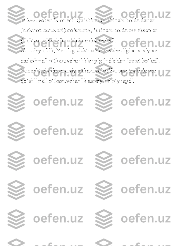 o tkazuvchanlik ortadi.	 Qo shimcha	 birinchi	 holda	 donor	 	ʻ ʻ
(elektron	
 beruvchi)	 qo shilma,	 ikkinchi	 holda	 esa	 akseptor	 	ʻ
(elektron	
 oluvchi)	 qo shilma	 deb	 ataladi.	ʻ
Shunday	
 qilib,	 Ya.ning	 elektr	 o tkazuvchanligi	 xususiy	 va	 	ʻ
aralashmali	
 o tkazuvchanliklar	 yig indisidan	 iborat	 bo ladi.	 	ʻ ʻ ʻ
Yuqori	
 tralarda	 xususiy	 o tkazuvchanlik,	 past	 tralarda	 esa	 	ʻ
qo shilmali	
 o tkazuvchanlik	 asosiy	 rol	 o ynaydi.	ʻ ʻ ʻ 