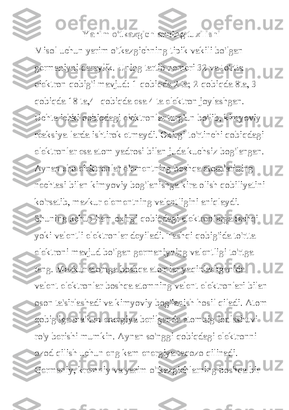 Yarim o'tkazgichlarning tuzilishi
Misol uchun	 yarim	 o'tkazgichning	 tipik	 vakili	 bo'lgan	 
germaniyni	
 qaraylik.	 Uning	 tartib	 nomeri	 32	 va	 to'rtta	 
elektron	
 qobig'i	 mavjud:	 1-qobiqda	 2 ta;	 2-qobiqda	 8ta,	 3-
qobiqda	
 18	 ta,4-	 qobiqda	 esa	 4 ta	 elektron	 joylashgan.	 
Uchta	
 ichki	 qobiqdagi	 elektronlar	 turg'un	 bo'lib,	 kimyoviy	 
reaksiya-larda	
 ishtirok	 etmaydi.	 Oxirgi	 to'rtinchi	 qobiqdagi	 
elektronlar	
 esa	 atom	 yadrosi	 bilan	 juda	 kuchsiz	 bog'langan.	 
Aynan	
 shu	 elektronlar	 elementning	 boshqa	 atomlarining	 
nechtasi	
 bilan	 kimyoviy	 bog'lanishga	 kira	 olish	 qobiliyatini	 
ko'rsatib,	
 mazkur	 elementning	 valentligini	 aniqlaydi.	 
Shuning	
 uchun	 ham	 oxirgi	 qobiqdagi	 elektronlarga	 tashqi	 
yoki	
 valentli	 elektronlar	 deyiladi.	 Tashqi	 qobig'ida	 to'rtta	 
elektroni	
 mavjud	 bo'lgan	 germaniyning	 valentligi	 to'rtga	 
teng.	
 Mazkur	 atomga	 boshqa	 atomlar	 yaqinlashganida	 
valent	
 elektronlar	 boshqa	 atomning	 valent	 elektronlari	 bilan
oson	
 ta'sirlashadi	 va	 kimyoviy	 bog'lanish	 hosil	 qiladi.	 Atom
qobig'iga	
 ma'lum	 energiya	 berilganda	 atomnig	 ionlashuvi	 
ro'y	
 berishi	 mumkin.	 Aynan	 so'nggi	 qobiqdagi	 elektronni	 
ozod	
 qilish	 uchun	 eng	 kam	 energiya	 taqozo	 qilinadi.	 
Germaniy,	
 kremniy	 va	 yarim	 o'tkazgichlarning	 boshqa	 bir	  