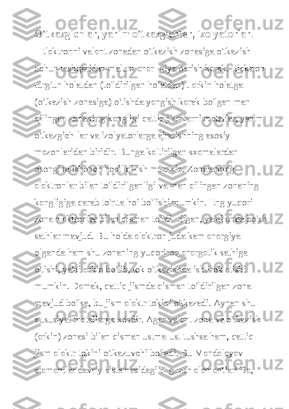 O'tkazgichlar, yarim o'tkazgichlar, izolyatorlar. 
  Elektronni	 valent	 zonadan	 o'tkazish	 zonasiga	 o'tkazish	 
uchun	
 tashqaridan	 malum	 ener¬giya	 berish	 kerak.	 Elektron	 
turg'un	
 holatdan	 (to'ldirilgan	 holatdan)	 . erkin	 holatga	 
(o'tkazish	
 zonasiga)	 o'tishda	 yengish	 kerak	 bo'lgan	 man	 
qilingan	
 zonanirtg	 kengligi	 qattiq	 jismlarni	 metallar,	 yarim	 
o'tkazgich-lar	
 va	 izolyatorlarga	 ajratishning	 asosiy	 
mezonlaridan	
 biridir.	 Bunga	 keltirilgan	 sxemalardan	 
osongina	
 ishonch	 hosil	 qilish	 mumkin.	 Zonalarning	 
elektronlar	
 bilan	 to'ldirilganligi	 va	 man	 qilingan	 zonaning	 
kengligiga	
 qarab	 to'rtta	 hoi	 bo'lishi	 mumkin.	 Eng	 yuqori	 
zona	
 elektronlar	 bilan	 qisman	 to'ldi¬rilgan,	 ya'ni	 unda	 bo'sh
sathlar	
 mavjud.	 Bu	 holda	 elektron	 juda	 kam	 energiya	 
olganda	
 ham	 shu	 zonaning	 yuqoriroq	 energetik	 sathiga	 
o'tishi,	
 ya'ni	 erkin	 bo'lib,	 tok	 o'tkazishda	 ishtirok	 etishi	 
mumkin.	
 Demak,	 qattiq	 jismda	 qisman	 to'ldirilgan	 zona	 
mavjud	
 bo'lsa,	 bu	 jism	 elektr	 tokini	 o'tkazadi.	 Aynan	 shu	 
xususiyat	
 metallarga	 xosdir.	 Agar	 valent	 zona	 va	 o'tkazish	 
(erkin)	
 zonasi	 bilan	 qisman	 ustma-ust	 tushsa	 ham,	 qattiq	 
jism	
 elektr	 tokini	 o'tkazuvchi	 bo'ladi.	 Bu	 Mendeleyev	 
elementlar	
 davriy	 sistemasidagi	 II	 guruh	 elementlari	 Be,	  