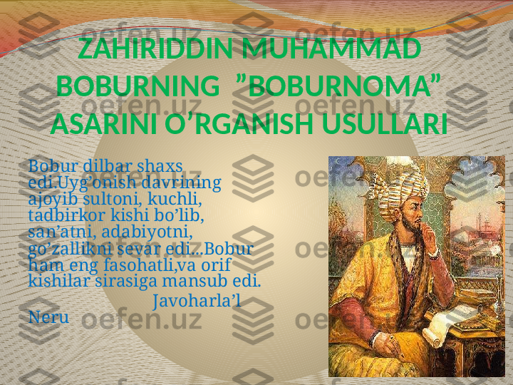 ZAHIRIDDIN MUHAMMAD 
BOBURNING  ”BOBURNOMA” 
ASARINI O’RGANISH USULLARI
Bobur dilbar shaxs 
edi.Uyg’onish davrining 
ajoyib sultoni, kuchli, 
tadbirkor kishi bo’lib, 
san’atni, adabiyotni, 
go’zallikni sevar edi...Bobur 
ham eng fasohatli,va orif 
kishilar sirasiga mansub edi.
                             Javoharla’l 
Neru 