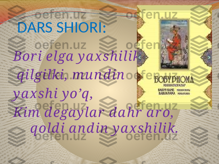 DARS SHIORI:
Bor i elga  y a х s h ilik
  q ilgilki ,  m u n d in  
y a х s h i   y o’q ,
Kim  d еga y la r  d a h r  a r o,           
    q old i a n d in  y a х s h ilik. 