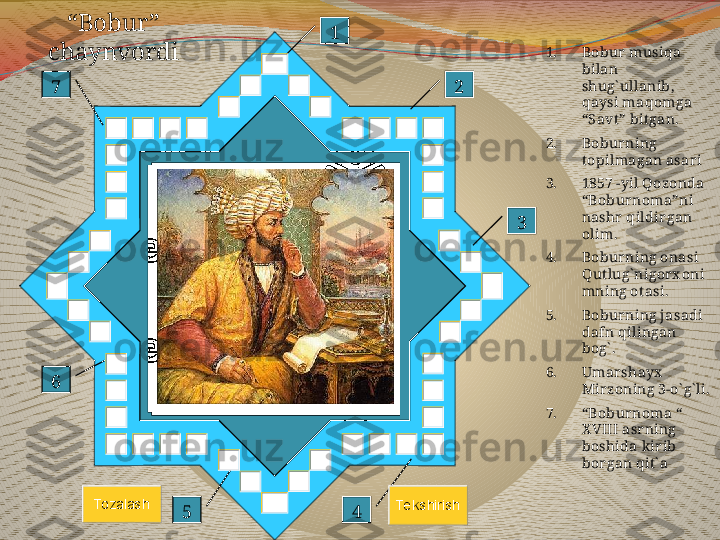 “ Bobur” 
chaynvordi 1. Bobur musiqa 
bilan 
shug` ullanib, 
qaysi maqomga 
“Savt” bit gan.
2. Boburning 
topilmagan asari
3. 1857 -yil Qozonda 
“Boburnoma”ni 
nashr qildir gan 
olim.
4. Boburning onasi 
Qutlug` nigorx oni
mning otasi.
5. Boburning jasadi 
dafn qilingan 
bog` .
6. Umarshayx  
Mirzoning 3-o` g` li.
7. “ Boburnoma “ 
X VIII asrning 
boshida kirib 
borgan qit` a1
2
3
4567To zalash	Te kshirish 