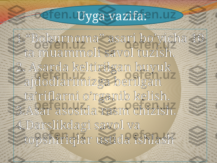 Uyga vazifa:
1. “ Boburnoma” asari bo’yicha 10 
ta muammoli savol tuzish.
2 . Asarda keltirilgan buyuk 
ajdodlarimizga berilgan 
ta’riflarni o’rganib kelish.
3.Asar asosida rasm chizish.
4.Darslikdagi savol va 
topshiriqlar ustida ishlash 