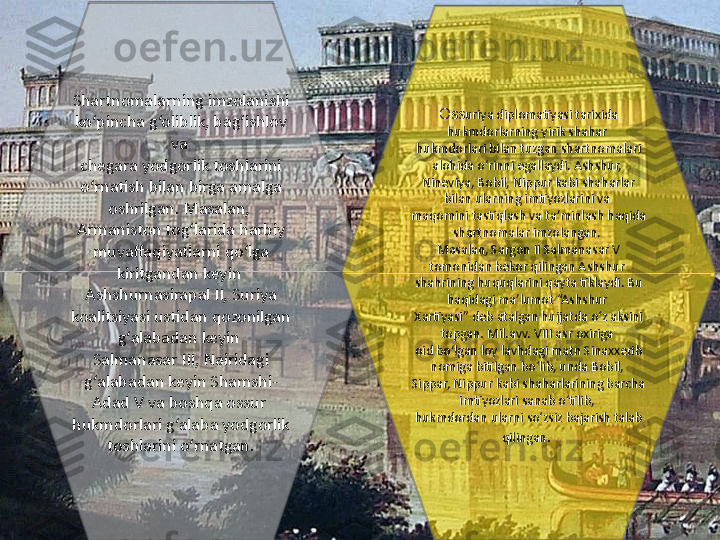 Shartnomalarning imzolanishi 
ko‘pincha g‘oliblik, bag‘ishlov 
va 
chegara yodgorlik toshlarini 
o‘rnatish bilan birga amalga 
oshrilgan. Masalan, 
Armaniston tog‘larida harbiy 
muvaffaqiyatlarni qo‘lga 
kiritgandan keyin 
Ashshurnasirapal II, Suriya 
koalitsiyasi ustidan qozonilgan 
g‘alabadan keyin 
Salmanasar III, Nairidagi 
g‘alabadan keyin Shamshi-
Adad V va boshqa ossur 
hukmdorlari g‘alaba yodgorlik 
toshlarini o‘rnatgan. Oss uriya diplomatiyasi tarixida 
hukmdorlarning yirik shahar 
hukmdorlari bilan tuzgan shartnomalari 
alohida o‘rinni egallaydi. Ashshur, 
Nineviya, Bobil, Nippur kabi shaharlar 
bilan ularning imtiyozlarini va 
maqomini tastiqlash va ta’minlash haqida 
shartnomalar imzolangan. 
Masalan, Sargon II Salmanasar V 
tomonidan bekor qilingan Ashshur 
shahrining huquqlarini qayta tiklaydi. Bu 
haqidagi ma’lumot “Ashshur 
Xartiyasi” deb atalgan hujjatda o‘z aksini 
topgan. Mil.avv. VIII asr oxiriga 
oid bo‘lgan loy lavhdagi matn Sinaxxerib 
nomiga bitilgan bo‘lib, unda Bobil, 
Sippar, Nippur kabi shaharlarining barcha 
imtiyozlari sanab o‘tilib, 
hukmdordan ularni so‘zsiz bajarish talab 
qilingan .  