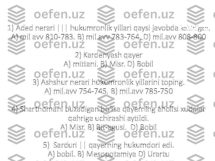 1) Aded nerari ||| hukumronlik yillari qaysi javobda  keltirilgan.
A) mil avv 810-783. B) mil.avv 783-764. D) mil.avv 808-800
2) Kardenyash qayer
A) mittani. B) Misr. D) Bobil
3) Ashshur nerari hukumronlik yillarini toping.
A) mil.avv 754-745. B) mil.avv 785-750
4) Shartnomani buzadigan boʻlsa qayerning aholisi xudolar 
qahriga uchirashi aytildi.
A) Misr. B) Bit-agusi.  D) Bobil
5)  Sarduri || qayerning hukumdori edi.
A) bobil. B) Mesopotamiya D) Urartu 