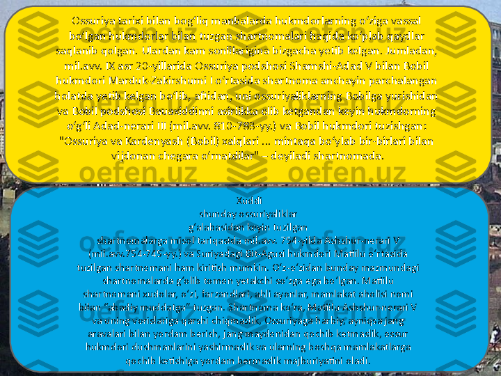 Xuddi
shunday ossuriyaliklar 
g‘alabasidan keyin tuzilgan 
shartnomalarga misol tariqasida mil.avv. 754-yilda Ashshur-nerari V 
(mil.avv.754-745-yy.) va Suriyadagi Bit-Agusi hukmdori Matiilu o‘rtasida 
tuzilgan shartnomani ham kiritish mumkin. O‘z-o‘zidan bunday mazmundagi 
shartnomalarda g‘olib tomon yetakchi so‘zga ega bo‘lgan. Matiilu 
shartnomani xudolar, o‘zi, farzandlari, ahli ayonlar, mamlakat aholisi nomi 
bilan “abadiy muddatga” tuzgan. Shartnoma ko‘ra, Matiilu Ashshur-nerari V 
va uning vorislariga qarshi chiqmaslik, Ossuriyaga harbiy, ayniqsa jang 
aravalari bilan yordam berish, jang maydonidan qochib ketmaslik, ossur 
hukmdori dushmanlarini yashirmaslik va ularning boshqa mamlakatlarga 
qochib ketishiga yordam bermaslik majburiyatini oladi. Ossuriya tarixi bilan bog‘liq manbalarda hukmdorlarning o‘ziga vassal 
bo‘lgan hukmdorlar bilan tuzgan shartnomalari haqida ko‘plab qaydlar 
saqlanib qolgan. Ulardan kam sonlilarigina bizgacha yetib kelgan. Jumladan, 
mil.avv. IX asr 20-yillarida Ossuriya podshosi Shamshi-Adad V bilan Bobil 
hukmdori Marduk-Zakirshumi I o‘rtasida shartnoma anchayin parchalangan 
holatda yetib kelgan bo‘lib, aftidan, uni ossuriyaliklarning Bobilga yurishidan 
va Bobil podshosi Bauaxiddinni asirlikka olib ketgandan keyin hukmdorning 
o‘g‘li Adad-nerari III (mil.avv. 810-783-yy.) va Bobil hukmdori tuzishgan: 
"Ossuriya va Kardenyash (Bobil) xalqlari ... mintaqa bo‘ylab bir-birlari bilan 
vijdonan chegara o‘rnatdilar" – deyiladi shartnomada. 