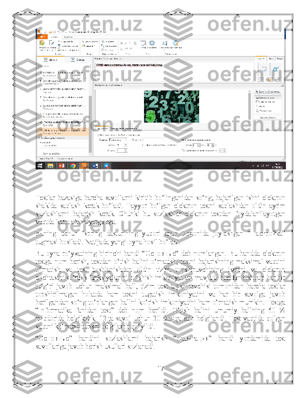 Testlar  bazasiga barcha savollarni kiritib bo‘linganidan so‘ng, bajarilgan ishni  elektron
shaklda   saqlash   kerak   bo‘ladi.   Tayyor   bo‘lgan   elektron   testni   saqlashdan   oldin   ayrim
sozlashlarni   bajarish   kerak.   Chunki   bu   sozlashlar   elektron   testdan   foydalanilayotgan
vaqtda katta ahamiyatga ega.
Buning   uchun   Ispring   dasturining   yuqori   chap   tomonida   joylashgan   “ Настройка ”
tugmasi bosiladi. Natijada yangi oyna hosil bo‘ladi.
Bu  oyna ro‘yxatining  birinchi   bandi   “ Основные “ deb  nomlangan.  Bu  bandda  elektron
testga   nom   berish,   testdan   o‘tish   balini   o‘rnatish,   testni   bajarishning   maksimal   vaqtini
o‘rnatish   va   test   boshlanishdan   oldin   tizim   topshiruvchining   ismini   va   elektron
pochtasini so‘rash funksiyalarini qo‘shish imkoniyatlari mavjud. Bundan tashqari har bir
to‘g‘ri   javob   uchun   maksimal   ball,   tizim   test   topshiruvchisi   tomonidan   barcha   testlar
topshirilmagan   holatda   ham   testni   tugatish   imkoniyatini   va   har   bir   savolga   javob
berilgandan so‘ng to‘plangan ballni ko‘rish imkoniyatini ham o‘rnatish mumkin. Testga
“Informatika   fanidan   test”   deb   nom   berildi.   O‘tish   balini   umumiy   ballning   60   %
miqdorida belgiladik. 12 ta savol  uchun   20   daqiqa etib belgilandi. Test  vaqtida qolgan
vaqtni ko‘rsatib turishi belgilanib qo‘yildi.
“ Основные ”   bandini   sozlashlarni   bajarish   “ Навигация ”   bandi   yordamida   test
savollariga javob berish usullari sozlanadi.
17 