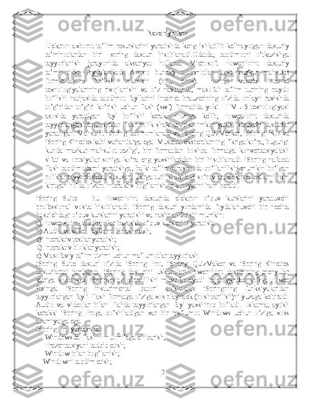 Nazariy qism
Elektron   axborot   ta’lim   resurslarini   yaratishda   keng   ishlatilib   kelinayotgan   dasturiy
ta’minotlardan   biri   Ispring   dasturi   hisoblanadi.Odatda,   taqdimotni   o‘tkazishga
tayyorlanish   jarayonida   aksariyat   hollarda   Microsoft   PowerPoint   dasturiy
ta’minotidan   foydalaniladi.   Ammo   bunday   taqdimotlar   faqat   mazkur   mahsulot
formatidagina   bo‘lishi   mumkin   (ppt,   pptx).   Hozirgi   vaqtda   internet
texnologiyalarining   rivojlanishi   va   o‘z   navbatida,   masofali   ta’lim   turining   paydo
bo‘lishi   natijasida   taqdimot   fayllarini   internet   brauzerining   o‘zida   onlayn   ravishda
to‘g‘ridan-to‘g‘ri   ko‘rish   uchun   flash   (swf)   formatida   yoki   HTML   5   texnologiyasi
asosida   yaratilgan   fayl   bo‘lishi   kerak.   Hozirga   kelib,   PowerPoint   dasturida
tayyorlangan   taqdimotdan   flash-rolik   shakllantirish   imkoniyatini   beruvchi   dasturlar
yaratilgan. Mahsulot iSpring deb nomlanadi va iSpring QuizMarker, iSpring PRO va
iSpring Kinetics kabi variantlarga ega. Mustaqil ekspertlarning fikriga ko‘ra, bugungi
kunda   mazkur   mahsulot   tezligi,   bir   formatdan   boshqa   formatga   konvertatsiyalash
sifati   va   optsiyalar   soniga   ko‘ra   eng   yaxshilaridan   biri   hisoblanadi.   iSpring   nafaqat
flash-taqdimotlarni  yaratishga, balki  ta’lim  jarayonida  qo‘llanilishi  mumkin bo‘lgan
roliklar tayyorlashda, xususan, ularga turli shakldagi so‘rovlar, elektron testlarni ham
kiritgan holda o‘zaro interaktiv bog‘lanish imkoniyatini ham beradi.
iSpring   Suite   –   bu   PowerPoint   dasturida   elektron   o‘quv   kurslarini   yaratuvchi
professional   vosita   hisoblanadi.   iSpring   dasturi   yordamida   foydalanuvchi   bir   nechta
bosqichdagi o‘quv kurslarini yaratishi va nashr qildirishi mumkin:
a) Power Point- taqdimotlar bazasida o‘quv kurslarini yaratish;
b) Audio va video fayllarni birlashritish;
c) Interaktiv testlar yaratish;
d) Interaktiv bloklar yaratish;
e) Masofaviy ta’lim tizimi uchun ma’lumotlar tayyorlash.
iSpring   Suite   dasturi   o‘zida   iSpring   Pro,   iSpring   QuizMaker   va   iSpring   Kinetics
dasturlarini   jamlagan.   iSpring   dasturini   uskunalari   PowerPiont   dasturining   menyular
satriga   sozlanadi.   iSpringning   o’rnatilishi   muvofaqqiyatli   bajarilgandan   so’ng,   Power
Pointga   iSpring   insturimental   qatori   qo’shiladi.   iSpringning   funksiyalaridan
tayyorlangan fayli Flash formatga o’ziga xos playback (boshqarilish)ni yuzaga keltiradi.
Audio   va   videolar   bilan   Flahda   tayyorlangan   fayl   yaxshiroq   bo’ladi.   Eslatma,   aytish
kerakki   iSpring   Proga   qo’shiladigan   xar   bir   ma’lumot   Windows   uchun   o’ziga   xoss
ahamiyatga ega.
iSpring Pro yordamida:
Windowsda Flashni muomilaga chiqarish;
Prezentatsiyani tadqiq etish;
Window bilan bog’lanish;
    Windowni taqdim etish;
2 