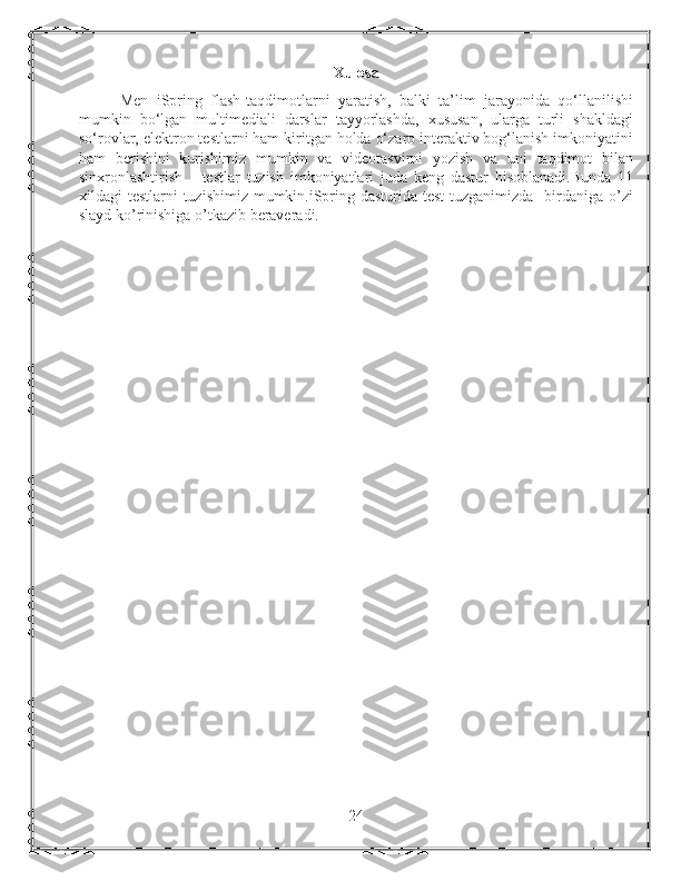 Xulosa
          Men   iSpring   flash-taqdimotlarni   yaratish,   balki   ta’lim   jarayonida   qo‘llanilishi
mumkin   bo‘lgan   multimediali   darslar   tayyorlashda,   xususan,   ularga   turli   shakldagi
so‘rovlar, elektron testlarni ham kiritgan holda o‘zaro interaktiv bog‘lanish imkoniyatini
ham   berishini   kurishimiz   mumkin   va   videotasvirni   yozish   va   uni   taqdimot   bilan
sinxronlashtirish       testlar   tuzish   imkoniyatlari   juda   keng   dastur   hisoblanadi.Bunda   11
xildagi testlarni  tuzishimiz mumkin.iSpring dasturida test  tuzganimizda   birdaniga o’zi
slayd ko’rinishiga o’tkazib beraveradi.
       
24 