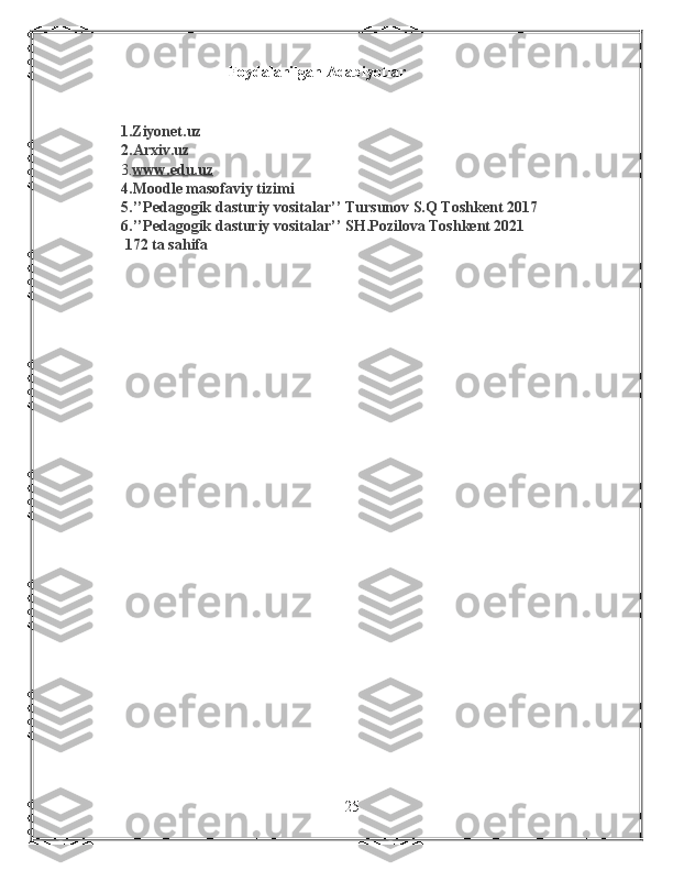                                         Foydalanilgan Adabiyotlar
      1.Ziyonet.uz
2.Arxiv.uz
3. www.edu.uz  
4.Moodle masofaviy tizimi
5.’’Pedagogik dasturiy vositalar’’ Tursunov S.Q Toshkent 2017
6.’’Pedagogik dasturiy vositalar’’ SH.Pozilova Toshkent 2021
  172 ta sahifa
25 