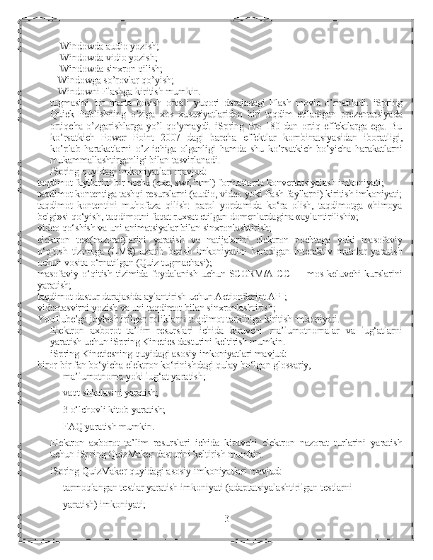     Windowda audio yozish;
    Windowda vidio yozish;
    Windowda sinxron qilish;
   Windowga so’rovlar qo’yish;
   Windowni Flashga kiritish mumkin.
tugmasini   bir   marta   bosish   orqali   yuqori   darajadagi   Flash   movie   o’rnatiladi.   iSpring
Quick   Publishning   o’ziga   xos   xususiyatlaridan   biri   taqdim   etiladigan   prezentatsiyada
ortiqcha   o’zgarishlarga   yo’l   qo’ymaydi.   iSpring   Pro   180   dan   ortiq   effektlarga   ega.   Bu
ko’rsatkich   Power   Point   2007   dagi   barcha   effektlar   kombinatsiyasidan   iboratligi,
ko’plab   harakatlarni   o’z   ichiga   olganligi   hamda   shu   ko’rsatkich   bo’yicha   harakatlarni
mukammallashtirganligi bilan tasvirlanadi.
iSpring quyidagi imkoniyatlari mavjud:
t а qdimot fayllarini bir necha (exe, swf, html) formatlarda konvertatsiyalash imkoniyati;
taqdimot kontentiga tashqi resurslarni (audio, video yoki flash fayllarni) kiritish imkoniyati;
taqdimot   kontentini   muhofaza   qilish:   parol   yordamida   ko‘ra   olish,   taqdimotga   «himoya
belgi»si qo‘yish, taqdimotni faqat ruxsat etilgan domenlardagina «aylantirilishi»;
video qo‘shish va uni animatsiyalar bilan sinxronlashtirish;
elektron   test(nazorat)larini   yaratish   va   natijalarini   elektron   pochtaga   yoki   masofaviy
o‘qitish   tizimiga   (LMS)   uzatib   berish   imkoniyatini   beradigan   interaktiv   matnlar   yaratish
uchun vosita o‘rnatilgan (Quiz tugmachasi);
masofaviy o‘qitish  tizimida foydalanish  uchun SCORM/AICC  — mos keluvchi  kurslarini
yaratish;
taqdimot dastur darajasida aylantirish uchun ActionScript API;
videotasvirni yozish va uni taqdimot bilan sinxronlashtirish;
YouTube’ga joylashtirilgan roliklarni taqdimot tarkibiga kiritish imkoniyati.
Elektron   axborot   ta’lim   resurslari   ichida   kiruvchi   ma’lumotnomalar   va   lug‘atlarni
yaratish uchun iSpring Kinetics dasturini keltirish mumkin.
iSpring Kineticsning quyidagi asosiy imkoniyatlari mavjud:
bir о r-bir fan bo‘yicha elektron ko‘rinishdagi qulay bo‘lgan glossariy,
ma’lumotnoma yoki lug‘at yaratish;
vaqt shkalasini yaratish;
3 o‘lchovli kitob yaratish;
FAQ yaratish mumkin.
Elektron   axborot   ta’lim   resurslari   ichida   kiruvchi   elektron   nazorat   turlarini   yaratish
uchun iSpring QuizMaker dasturini keltirish mumkin.
iSpring QuizMaker quyidagi asosiy imkoniyatlari mavjud:
t а rmoqlangan testlar yaratish imkoniyati (adaptatsiyalashtirilgan testlarni
yaratish) imkoniyati;
3 