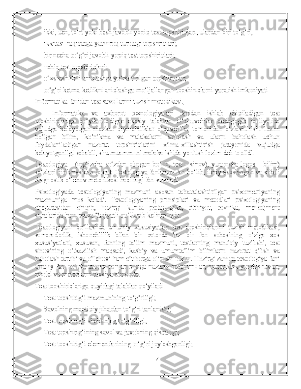 ikki, uch, to‘rt yoki besh javobli yopiq test topshiriqlari, ulardan biri to‘g‘ri,
ikkitasi haqiqatga yaqinroq turidagi topshriqlari;
bir necha to‘g‘ri javobli yopiq test topshiriqlari;
ochiq test topshiriqlari;
o‘xshashlikni aniqlashga yo‘naltirilgan topshiriqlar;
to‘g‘ri ketma-ketlikni aniqlashga mo‘ljallangan topshiriqlarni yaratish imkoniyati
Informatika fanidan test savollarini tuzish metodikasi.
Informatika   va   axborot   texnologiyalari   fanidan   ishlab   chiqiladigan   test
topshiriqlariga   qo‘yiladiladigan   asosiy   talablar.   O‘qituvchilar   pedagogik   faoliyatida
vujudga   kelayotgan   mazkur   qiyinchiliklar   o‘quvchilar   tomonidan   o‘zlashtirishi   lozim
bo‘lgan   bilim,   ko‘nikma   va   malakalarni   aniqlash   va   ularni   baholash   uchun
foydalaniladigan   nazorat   topshiriqlarini   xilma-xillashtirish   jarayonida   vujudga
kelayotganligi sababli, shu muammoni malaka ishida yoritish lozim deb topildi.
Testologiya   –   (inglizcha   so‘zdan   olingan   bo‘lib,   test   -   sinov),   yunoncha   logos   -   bilim)
so‘zlari birikmasidan iborat. Testologiya fanlararo fan bo‘lib, ilmiy asoslangan va sifatli
diagnostik o‘lchov metodikasi haqidagi fan sanaladi.
Psixologiyada   testologiyaning   mazmuni   asosan   tabaqalashtirilgan   psixometriyaning
mazmuniga   mos   keladi.   Testologiyaning   prinsiplari   va   metodlari   psixologiyaning
chegarasidan   chiqib,   hozirgi   kunda   pedagogika,   tibbiyot,   texnika,   menedjment
sohalarida ham muvaffaqiyatli qo‘llanib kelinmoqda.
Testologiyani   qo‘llashda   umumiy   xususiyatlar:   test   topshiriqlarini   tuzish   metodikasi,
samaradorlik,   ishonchlilik   bilan   bir   qatorda   har   bir   fan   sohasining   o‘ziga   xos
xususiyatlari,   xususan,   fanning   ta’lim   mazmuni,   testlarning   mantiqiy   tuzilishi,   test
sinovining   o‘tkazilish   maqsadi,   kasbiy   va   umumta’lim   bilimlarni   nazorat   qilish   va
baholash tartibi va o‘lchovi ham e’tiborga olinishi lozim. Hozirgi zamon testologiya fani
amaliy   fan   bo‘lib,   tadqiqotchilar   oldiga   nazariy   muammolar,   matematik   yondoshuvlar,
model va metodlarni tavsiya etmoqda.
Test topshiriqlariga quyidagi talablar qo‘yiladi:
Test topshirig‘i mazmunining to‘g‘riligi;
Savolning mantiqiy jihatdan to‘g‘ri tanlanishi;
Test topshirig‘i shaklining to‘g‘riligi;
Test topshirig‘ining savol va javobning qisqaligi;
Test topshirig‘i elementlarining to‘g‘ri joylashganligi;
4 