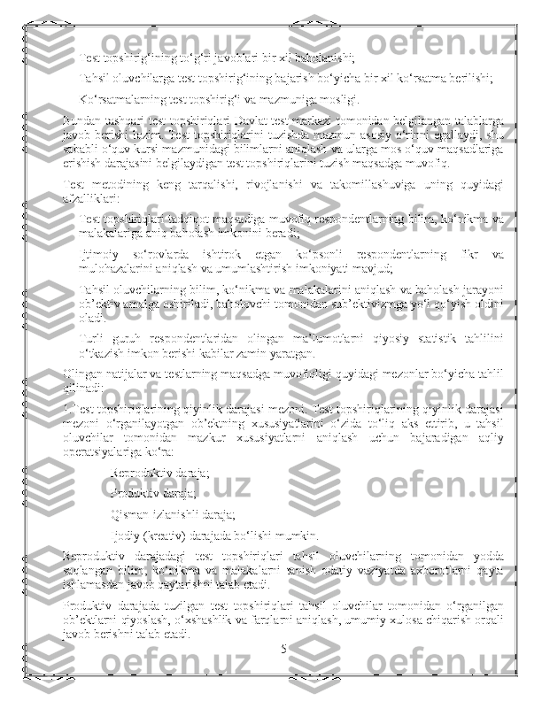 Test topshirig‘ining to‘g‘ri javoblari bir xil baholanishi;
Tahsil oluvchilarga test topshirig‘ining bajarish bo‘yicha bir xil ko‘rsatma berilishi;
Ko‘rsatmalarning test topshirig‘i va mazmuniga mosligi.
Bundan tashqari test topshiriqlari Davlat test markazi tomonidan belgilangan talablarga
javob berishi lozim. Test topshiriqlarini  tuzishda mazmun asosiy  o‘rinni  egallaydi, shu
sababli o‘quv kursi mazmunidagi bilimlarni aniqlash va ularga mos o‘quv maqsadlariga
erishish darajasini belgilaydigan test topshiriqlarini tuzish maqsadga muvofiq.
Test   metodining   keng   tarqalishi,   rivojlanishi   va   takomillashuviga   uning   quyidagi
afzalliklari:
Test topshiriqlari tadqiqot maqsadiga muvofiq respondentlarning bilim, ko‘nikma va
malakalariga aniq baholash imkonini beradi;
Ijtimoiy   so‘rovlarda   ishtirok   etgan   ko‘psonli   respondentlarning   fikr   va
mulohazalarini aniqlash va umumlashtirish imkoniyati mavjud;
Tahsil oluvchilarning bilim, ko‘nikma va malakalarini aniqlash va baholash jarayoni
ob’ektiv amalga oshiriladi, baholovchi tomonidan sub’ektivizmga yo‘l qo‘yish oldini
oladi.
Turli   guruh   respondentlaridan   olingan   ma’lumotlarni   qiyosiy   statistik   tahlilini
o‘tkazish imkon berishi kabilar zamin yaratgan.
Olingan natijalar va testlarning maqsadga muvofiqligi quyidagi mezonlar bo‘yicha tahlil
qilinadi:
1.Test topshiriqlarining qiyinlik darajasi mezoni. Test topshiriqlarining qiyinlik darajasi
mezoni   o‘rganilayotgan   ob’ektning   xususiyatlarini   o‘zida   to‘liq   aks   ettirib,   u   tahsil
oluvchilar   tomonidan   mazkur   xususiyatlarni   aniqlash   uchun   bajaradigan   aqliy
operatsiyalariga ko‘ra:
Reproduktiv daraja;
Produktiv daraja;
Qisman-izlanishli daraja;
Ijodiy (kreativ) darajada bo‘lishi mumkin.
Reproduktiv   darajadagi   test   topshiriqlari   tahsil   oluvchilarning   tomonidan   yodda
saqlangan   bilim,   ko‘nikma   va   malakalarni   tanish   odatiy   vaziyatda   axborotlarni   qayta
ishlamasdan javob qaytarishni talab etadi.
Produktiv   darajada   tuzilgan   test   topshiriqlari   tahsil   oluvchilar   tomonidan   o‘rganilgan
ob’ektlarni qiyoslash, o‘xshashlik va farqlarni aniqlash, umumiy xulosa chiqarish orqali
javob berishni talab etadi.
5 