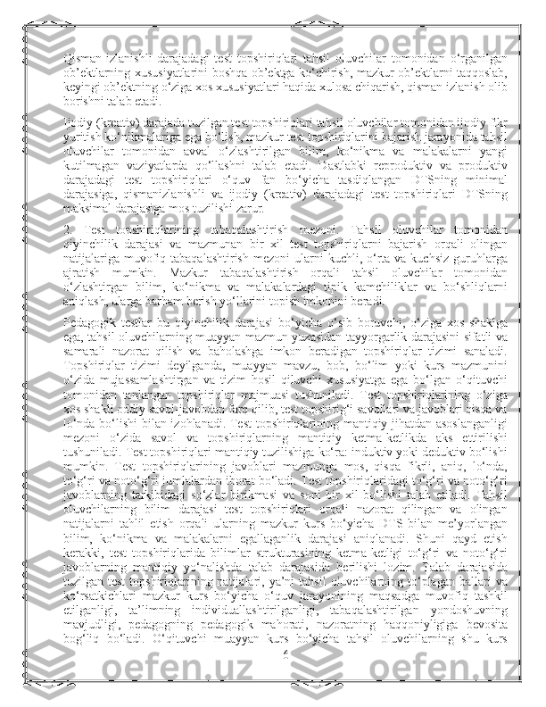 Qisman-izlanishli   darajadagi   test   topshiriqlari   tahsil   oluvchilar   tomonidan   o‘rganilgan
ob’ektlarning xususiyatlarini boshqa ob’ektga ko‘chirish, mazkur ob’ektlarni taqqoslab,
keyingi ob’ektning o‘ziga xos xususiyatlari haqida xulosa chiqarish, qisman izlanish olib
borishni talab etadi.
Ijodiy (kreativ) darajada tuzilgan test topshiriqlari tahsil oluvchilar tomonidan ijodiy fikr
yuritish ko‘nikmalariga ega bo‘lish, mazkur test topshiriqlarini bajarish jarayonida tahsil
oluvchilar   tomonidan   avval   o‘zlashtirilgan   bilim,   ko‘nikma   va   malakalarni   yangi
kutilmagan   vaziyatlarda   qo‘llashni   talab   etadi.   Dastlabki   reproduktiv   va   produktiv
darajadagi   test   topshiriqlari   o‘quv   fan   bo‘yicha   tasdiqlangan   DTSning   minimal
darajasiga,   qismanizlanishli   va   ijodiy   (kreativ)   darajadagi   test   topshiriqlari   DTSning
maksimal darajasiga mos tuzilishi zarur.
2.   Test   topshiriqlarining   tabaqalashtirish   mezoni.   Tahsil   oluvchilar   tomonidan
qiyinchilik   darajasi   va   mazmunan   bir   xil   test   topshiriqlarni   bajarish   orqali   olingan
natijalariga  muvofiq tabaqalashtirish  mezoni  ularni  kuchli,  o‘rta va  kuchsiz  guruhlarga
ajratish   mumkin.   Mazkur   tabaqalashtirish   orqali   tahsil   oluvchilar   tomonidan
o‘zlashtirgan   bilim,   ko‘nikma   va   malakalardagi   tipik   kamchiliklar   va   bo‘shliqlarni
aniqlash, ularga barham berish yo‘llarini topish imkonini beradi.
Pedagogik   testlar   bu   qiyinchilik   darajasi   bo‘yicha   o‘sib   boruvchi,   o‘ziga   xos   shaklga
ega, tahsil oluvchilarning muayyan mazmun yuzasidan tayyorgarlik darajasini sifatli va
samarali   nazorat   qilish   va   baholashga   imkon   beradigan   topshiriqlar   tizimi   sanaladi.
Topshiriqlar   tizimi   deyilganda,   muayyan   mavzu,   bob,   bo‘lim   yoki   kurs   mazmunini
o‘zida   mujassamlashtirgan   va   tizim   hosil   qiluvchi   xususiyatga   ega   bo‘lgan   o‘qituvchi
tomonidan   tanlangan   topshiriqlar   majmuasi   tushuniladi.   Test   topshiriqlarining   o‘ziga
xos shakli oddiy savol-javobdan farq qilib, test topshirig‘i savollari va javoblari qisqa va
lo‘nda bo‘lishi bilan izohlanadi. Test  topshiriqlarining mantiqiy jihatdan asoslanganligi
mezoni   o‘zida   savol   va   topshiriqlarning   mantiqiy   ketma-ketlikda   aks   ettirilishi
tushuniladi. Test topshiriqlari mantiqiy tuzilishiga ko‘ra: induktiv yoki deduktiv bo‘lishi
mumkin.   Test   topshiriqlarining   javoblari   mazmunga   mos,   qisqa   fikrli,   aniq,   lo‘nda,
to‘g‘ri va noto‘g‘ri jumlalardan iborat bo‘ladi. Test topshiriqlaridagi to‘g‘ri va noto‘g‘ri
javoblarning   tarkibidagi   so‘zlar   birikmasi   va   soni   bir   xil   bo‘lishi   talab   etiladi.   Tahsil
oluvchilarning   bilim   darajasi   test   topshiriqlari   orqali   nazorat   qilingan   va   olingan
natijalarni   tahlil   etish   orqali   ularning   mazkur   kurs   bo‘yicha   DTS   bilan   me’yorlangan
bilim,   ko‘nikma   va   malakalarni   egallaganlik   darajasi   aniqlanadi.   Shuni   qayd   etish
kerakki,   test   topshiriqlarida   bilimlar   strukturasining   ketma-ketligi   to‘g‘ri   va   noto‘g‘ri
javoblarning   mantiqiy   yo‘nalishda   talab   darajasida   berilishi   lozim.   Talab   darajasida
tuzilgan test  topshiriqlarining natijalari, ya’ni   tahsil  oluvchilarning  to‘plagan  ballari   va
ko‘rsatkichlari   mazkur   kurs   bo‘yicha   o‘quv   jarayonining   maqsadga   muvofiq   tashkil
etilganligi,   ta’limning   individuallashtirilganligi,   tabaqalashtirilgan   yondoshuvning
mavjudligi,   pedagogning   pedagogik   mahorati,   nazoratning   haqqoniyligiga   bevosita
bog‘liq   bo‘ladi.   O‘qituvchi   muayyan   kurs   bo‘yicha   tahsil   oluvchilarning   shu   kurs
6 