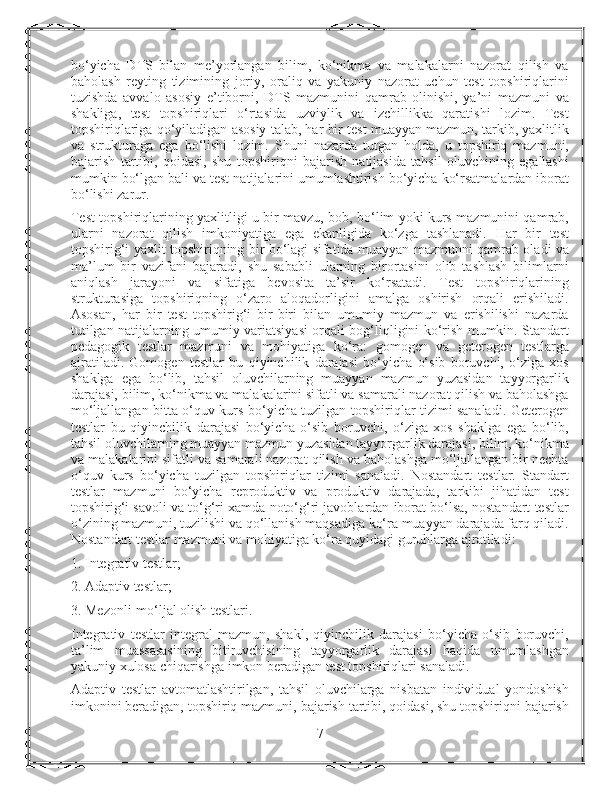 bo‘yicha   DTS   bilan   me’yorlangan   bilim,   ko‘nikma   va   malakalarni   nazorat   qilish   va
baholash   reyting   tizimining   joriy,   oraliq   va   yakuniy   nazorat   uchun   test   topshiriqlarini
tuzishda   avvalo   asosiy   e’tiborni,   DTS   mazmunini   qamrab   olinishi,   ya’ni   mazmuni   va
shakliga,   test   topshiriqlari   o‘rtasida   uzviylik   va   izchillikka   qaratishi   lozim.   Test
topshiriqlariga qo‘yiladigan asosiy talab, har bir test muayyan mazmun, tarkib, yaxlitlik
va   strukturaga   ega   bo‘lishi   lozim.   Shuni   nazarda   tutgan   holda,   u   topshiriq   mazmuni,
bajarish   tartibi,   qoidasi,   shu   topshiriqni   bajarish   natijasida   tahsil   oluvchining   egallashi
mumkin bo‘lgan bali va test natijalarini umumlashtirish bo‘yicha ko‘rsatmalardan iborat
bo‘lishi zarur.
Test topshiriqlarining yaxlitligi u bir mavzu, bob, bo‘lim yoki kurs mazmunini qamrab,
ularni   nazorat   qilish   imkoniyatiga   ega   ekanligida   ko‘zga   tashlanadi.   Har   bir   test
topshirig‘i yaxlit topshiriqning bir bo‘lagi sifatida muayyan mazmunni qamrab oladi va
ma’lum   bir   vazifani   bajaradi,   shu   sababli   ularning   birortasini   olib   tashlash   bilimlarni
aniqlash   jarayoni   va   sifatiga   bevosita   ta’sir   ko‘rsatadi.   Test   topshiriqlarining
strukturasiga   topshiriqning   o‘zaro   aloqadorligini   amalga   oshirish   orqali   erishiladi.
Asosan,   har   bir   test   topshirig‘i   bir-biri   bilan   umumiy   mazmun   va   erishilishi   nazarda
tutilgan natijalarning umumiy variatsiyasi orqali bog‘liqligini ko‘rish mumkin. Standart
pedagogik   testlar   mazmuni   va   mohiyatiga   ko‘ra:   gomogen   va   geterogen   testlarga
ajratiladi.   Gomogen   testlar   bu   qiyinchilik   darajasi   bo‘yicha   o‘sib   boruvchi,   o‘ziga   xos
shaklga   ega   bo‘lib,   tahsil   oluvchilarning   muayyan   mazmun   yuzasidan   tayyorgarlik
darajasi, bilim, ko‘nikma va malakalarini sifatli va samarali nazorat qilish va baholashga
mo‘ljallangan bitta o‘quv kurs bo‘yicha tuzilgan topshiriqlar tizimi sanaladi. Geterogen
testlar   bu   qiyinchilik   darajasi   bo‘yicha   o‘sib   boruvchi,   o‘ziga   xos   shaklga   ega   bo‘lib,
tahsil oluvchilarning muayyan mazmun yuzasidan tayyorgarlik darajasi, bilim, ko‘nikma
va malakalarini sifatli va samarali nazorat qilish va baholashga mo‘ljallangan bir nechta
o‘quv   kurs   bo‘yicha   tuzilgan   topshiriqlar   tizimi   sanaladi.   Nostandart   testlar.   Standart
testlar   mazmuni   bo‘yicha   reproduktiv   va   produktiv   darajada,   tarkibi   jihatidan   test
topshirig‘i savoli va to‘g‘ri xamda noto‘g‘ri javoblardan iborat bo‘lsa, nostandart testlar
o‘zining mazmuni, tuzilishi va qo‘llanish maqsadiga ko‘ra muayyan darajada farq qiladi.
Nostandart testlar mazmuni va mohiyatiga ko‘ra quyidagi guruhlarga ajratiladi:
1. Integrativ testlar;
2. Adaptiv testlar;
3. Mezonli-mo‘ljal olish testlari.
Integrativ   testlar   integral   mazmun,   shakl,   qiyinchilik   darajasi   bo‘yicha   o‘sib   boruvchi,
ta’lim   muassasasining   bitiruvchisining   tayyorgarlik   darajasi   haqida   umumlashgan
yakuniy xulosa chiqarishga imkon beradigan test topshiriqlari sanaladi.
Adaptiv   testlar   avtomatlashtirilgan,   tahsil   oluvchilarga   nisbatan   individual   yondoshish
imkonini beradigan, topshiriq mazmuni, bajarish tartibi, qoidasi, shu topshiriqni bajarish
7 