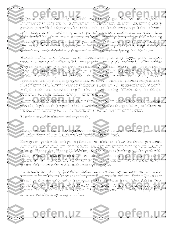 natijasida   tahsil   oluvchining   egallashi   mumkin   bo‘lgan   bali   va   test   natijalarini
umumlashtirish   bo‘yicha   ko‘rsatmalardan   iborat   bo‘ladi.   Adaptiv   testlarning   asosiy
guruhini   piramidali   adaptiv   testlar   tashkil   etib,   qo‘llanish   maqsadiga   ko‘ra:   o‘rtacha
og‘irlikdagi,   tahsil   oluvchining   tanlashiga   ko‘ra   aralash,   topshiriqlar   bankidan   faqat
qiyin darajali bo‘lishi mumkin. Adaptiv testlar ta’lim-tarbiya jarayonini tashkil etishning
modulkredit paradigmasida muvaffaqiyatli qo‘llanishi  mumkin. Buning uchun pedagog
bitta mavzu, bob, bo‘lim, kurs mazmuni bo‘yicha turli qiyinchilik darajadagi bir necha
variantli test topshiriqlarini tuzish va amalda qo‘llash mahoratiga ega bo‘lishi lozim.
Mezonli-mo‘ljal   olish   testlari   tahsil   oluvchilarning   umumiy   tayyorgarlik   darajasi,
mazkur   kursning   o‘qitilish   sifati,   pedagogning   pedagogik   mahorati,   ta’lim-tarbiya
jarayoni   samaradorligini   aniqlash   maqsadida   o‘tkaziladi.   Mazkur   test   topshiriqlarini
tuzish uchun avvalo o‘quv kursi mazmuni DTS asosida tahlil etiladi, bilim, ko‘nikma va
malakalar   aniqlanadi,   ularni   aniqlash   uchun   topshiriqlar   majmuasi   tuziladi,   mazkur
topshiriqlar test topshiriqlariga aylantiriladi va sinov o‘tkaziladi, pirovard natijada tahsil
oluvchilarning shu kursni o‘zlashtirish darajasi yuzasidan xulosa tayyorlanadi. Mezonli-
mo‘ljal   olish   test   sinovlari   orqali   tahsil   oluvchilarning   bilimlaridagi   bo‘shliqlar
aniqlanadi va ularni bartaraf etish yo‘llari aniqlanadi.
Yuqorida qayd etilgan nostandart test topshiriqlarini ta’lim-tarbiya jarayonida maqsadga
muvofiq   foydalanish   jarayoni   tahsil   oluvchilarning   o‘zlashtirgan   bilim,   ko‘nikma   va
malakalarini haqqoniy va odilona nazorat qilish va baholash imkonini beradi.
3.Ispring dasturida elektron testlar yaratish.
Hozirgi   vaqtda   elektron   test   yaratish   imkoniyatini   beruvchi   dasturlar   juda   ko‘p.
Bulardan iSpring Suite dasturlar paketi haqida to‘xtalib o‘tsak.
Kompyuter   yordamida   onlayn   taqdimotlar   va   elektron   o‘quv   kurslarini   yaratuvchi
zamonaviy dasturlardan biri iSpring Suite dasturlar to‘plamidir. iSpring Suite dasturlar
paketiga iSpring Pro, iSpring QuizMaker, iSpring Kinetics jamlangan. Ular yordamida
audio,   video,   interaktiv   elementlar   va   testlar   bilan   boyitilgan   onlayn   taqdimot
materiallari va o‘quv kurslari, har xil so‘rovnomalar, anketalar, interaktiv testlar kabi bir
qancha elektron nashrlar tashkil etish imkoniyati mavjud.
Bu   dasturlardan   iSpring   QuizMaker   dasturi   audio,   video   fayllar,   tasvir   va   formulalar
yordamida interaktiv testlar va anketalar yaratadi. Interaktiv testlarni iSpring QuizMaker
dasturi   yordamida   tuzish   uchun   kompyuterga   iSpring   Suite   dasturi   bilan   Adobe   Flash
(operatsion tizim razryadiga ko‘ra 32 va 64 bitli) dasturi o‘rnatilishi talab etiladi. Dastur
o‘rnatib   bo‘lingach   Pusk   menyusidan   “ Все   программы ”   bo‘limida   iSpring   Suite
tanlanadi va natijada oyna paydo bo‘ladi.
8 