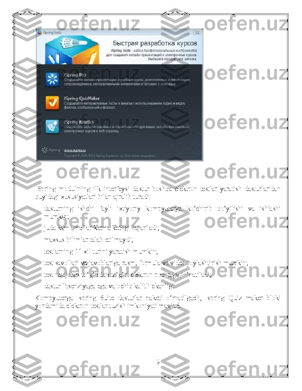 ISpring   modulining   ilk   interfeysi   dastur   boshqa   elektron   testlar   yaratish   dasturlaridan
quyidagi xususiyatlari bilan ajralib turadi:
dasturning   ishchi   fayli   ixtiyoriy   kompyuterga   ko‘chirib   qo‘yilishi   va   ishlashi
mumkin;
juda kam amallar ketma ketligi bajariladi;
maxsus bilimlar talab etilmaydi;
testlarning 11 xil turini yaratish mumkin;
test savollari va javoblariga rasm, formula va video joylashtirish mumkin;
test natijalari to‘g‘ridan to‘g‘ri elektron pochtaga jo’natiladi;
dastur litsenziyaga ega va ochiq kalitli ekanligi.
Kompyuterga   Ispring   Suite   dasturlar   paketi   o‘rnatilgach,   Ispring   Quiz   maker   bloki
yordamida elektron testlar tuzish imkoniyati mavjud.
9 