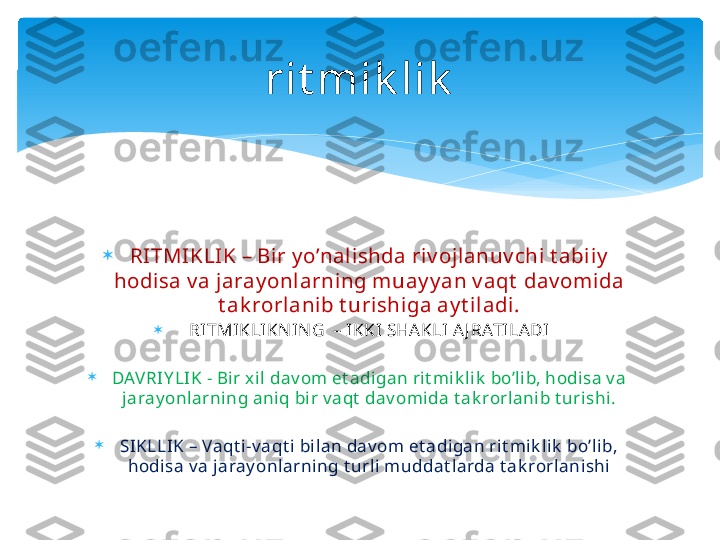 
RI TMIKLIK – Bir y o’nalishda riv ojlanuv chi t abiiy  
hodisa v a jaray onlarning muay y an v aqt  dav omida 
t ak rorlanib t urishiga ay t iladi.

RITMIKLIKN IN G  – IKKI SHAKLI A J RATILA DI

DAVRIY LIK - Bir x il dav om et adigan rit mik lik  bo’lib, hodisa v a 
jaray onlarning aniq bir v aqt  dav omida t ak rorlanib t urishi.

SIKLLIK – Vaqt i-v aqt i bilan dav om et adigan rit mik lik  bo’lib, 
hodisa v a jaray onlarning t urli muddat larda t ak rorlanishi rit mik lik   