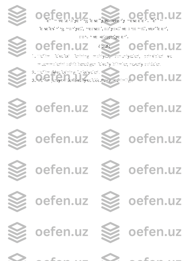 Ta’lim va tarbiyaning falsafiy va nazariy masalalari. Ta’lim
falsafasining mohiyati, maqsadi, ob’yekti va predmeti, vazifalari,
qonun va kategoriyalari . 
REJA :
1. Ta’lim   falsafasi   fani ning   mohiyati,   qonuniyatlari,   prinsiplari   va
muammolarini ochib beradigan falsafiy bilimlar, nazariy qoidalar . 
2. Ta’lim  falsafasining funksiyalari . 
3. Ta’lim  jarayonida  falsafiy tafakkurning muhimligi. 