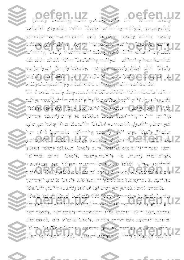 Ijtimoiy   falsafaning   muhim   yo‘nalishlaridan   biri   –   ta’limni   falsafiy
tushunish   g‘oyasidir.   Ta’lim   falsafasi   ta’limning   mohiyati,   qonuniyatlari,
prinsiplari   va   muammolarini   ochib   beradigan   falsafiy   bilimlar,   nazariy
qoidalar   yig‘indisidir.   Ayrim   manbaalarda   «ta’lim   falsafasi»   atamasi
ta’limning   falsafiy   muammolarini   tadqiq   etuvchi   bilim   sohasini   anglatadi,
deb talqin etiladi. Ta’lim falsafasining mohiyati – ta’limning inson kamoloti
va   jamiyatni   ijtimoiy-iqtisodiy,   ma’naviy   taraqqiyotidagi   rolini   falsafiy
anglash,   tushunish,   uning   rivojlanish   qonuniyatlari,   prinsiplari   va
ziddiyatlariga tahliliy yondashishdir. Uning eng muhim vazifalaridan
biri shaxsda falsafiy dunyoqarashni shakllantirishdir. Ta’lim falsafasi ta’lim-
tarbiya masalalarini mantiq chig‘irig‘idan o‘tkazib tahlil qilish, bu sohaga oid
fikrlarga   tanqidiy,   ijodiy   yondashish   ko‘nikmasini   tarbiyalaydi.   Ta’lim
ijtimoiy   taraqqiyotning   va   tafakkur   uchun   kurashning   muhim   omiliga
aylangan   hozirgi   sharoitda   ta’lim   falsafasi   va   metodologiyasining   ahamiyati
ham   oshib   bormoqda.   Ta’limning   taraqqiy   etishi   unga   falsafiy   jihatdan
yonlashishni,   ulardan   mantiqiy   xulosalar   chiqarishni,   buning   uchun   esa
yuksak   nazariy   tafakkur,   falsafiy   dunyoqarashga   ega   bo‘lishni   talab   etadi.
Ta’limda   doimo   falsafiy,   nazariy-ma’rifiy   va   umumiy   metodologik
xususiyatga   ega   bo‘lgan   muammolar   yuzaga   keladi.   Uning   yechimini
topishda falsafiy tafakkur muhim rol o‘ynaydi. Hozirgi kunda mamlakatimiz
ijtimoiy   hayotida   falsafiy   tafakkur   omiliga   e’tibor   kuchaymoqda.   Ayniqsa,
falsafaning ta’lim va tarbiya sohasidagi ahamiyati yanada ortib bormoqda.
Falsafa   fanlari   doktori,   akademik   Said   Shermuhammedov   bu   haqda   bunday
deb yozadilar: «Bilish, anglash, ta’lim va tarbiya insonning dunyoga bo‘lgan
ham   nazariy,   ham   amaliy   munosabatini   shakllantirishi   lozim   ekan,   demak,
ular   avvalo,   asos   sifatida   falsafiy,   axloqiy   prinsiplarga   tayanishi   darkor».
Ta’lim   falsafasi   ta’limning   epistemologik   va   mantiqiy   muammolarining
ulkan   salohiyatini   o‘zida   mujassamlashtirgan.   U   ilmiy-pedagogik   tadqiqot 