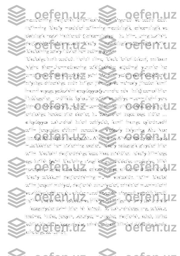 metodlarining   rivojlanish   dinamikasini   ham   o‘rganadi   va   tadqiq   etadi.
Ta’limning   falsafiy   masalalari   ta’limning   metodologik,   epistemologik   va
aksiologik   negizi   hisoblanadi   (Epistemologiya   –   bu   bilim,   uning   tuzilishi,
rivojlanishini   tadqiq   etuvchi   falsafiy   –   metodologik   ta’limotdir).   Ta’lim
falsafasining tarixiy ildizlari ham qadimgi yunon
falsafasiga   borib   taqaladi.   Taniqli   olima,   falsafa   fanlari   doktori,   professor
Nigina   Shermuhammedovaning   ta’kidlashicha:   «Qadimgi   yunonlar   har
tomonlama   ta’lim   va   tarbiyani,   ya’ni   o‘z   qobiliyatlari   va   imkoniyatlarini
ro‘yobga   chiqarishga   qodir   bo‘lgan   jismoniy   va   ma’naviy   jihatdan   komil
insonni voyaga yetkazishni «paydeyya»(yunoncha: pais - bola) atamasi bilan
ifodalaganlar.     Endilikda   faylasuflar   ta’lim   va   tarbiya   muammolarini   yana
birinchi   o‘ringa   qo‘yib,   muhim   muammolarni   hal   qilishda   falsafaning   rolini
aniqlashga   harakat   qilar   ekanlar,   bu   tushunchani   qayta   esga   oldilar   …
«Paydeyya»   tushunchasi   bolani   tarbiyalab,   komil   insonga   aylantiruvchi
ta’lim   jarayoniga   e’tiborni   qaratadi».     Markaziy   Osiyoning   Abu   Nasr
Forobiy, Abu Rayhon Beruniy, Abu Ali ibn Sino, Alisher Navoiy kabi buyuk
mutafakkirlari   ham   o‘zlarining   asarlari,   falsafiy-pedagogik   g‘oyalari   bilan
ta’lim   falsafasini   rivojlantirishga   katta   hissa   qo‘shdilar.   Falsafiy   bilimlarga
ega   bo‘lish   (ya’ni   falsafaning   o‘zagi   bo‘lgan   dialektika   ontologiya,   bilish
nazariyasi,   logika,   etika   hamda   epistemologiya   sohalarini   chuqur   bilish)
falsafiy   tafakkurni   rivojlantirishning   muhim   vositasidir.   Ta’lim   falsafasi
ta’lim jarayoni mohiyati, rivojlanish qonuniyatlari, prinsiplari muammolarini
va ziddiyatlarini ana shu sohalar nuqtai-nazaridan o‘rganadi va ochib beradi.
Ta’lim falsafasi inson tafakkuri va bilishga oid bo‘lgan umumiy tushunchalar
–   kategoriyalar   tizimi   bilan   ish   ko‘radi.   Bu   tushunchalarga   ong,   tafakkur,
predmet,   hodisa,   jarayon,   zaruriyat,   munosabat,   rivojlanish,   sabab,   oqibat
kabilar   kiradi.   Bu   kategoriyalar,   prinsiplar   inson   bilimlari   tizimining   barcha
sohalariga taalluqlidir. 