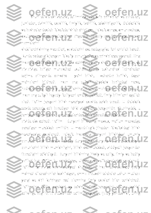 Shuni   ta’kidlash   zarurki,   ta’limning   juda   ko‘p   prinsiplari   va   qoidalari,
jumladan,   tizimlilik,   asoslilik,   ilmiylik,   izchillik,   tekshirilganlik,   dialektiklik
va boshqalar dastlab falsafada ishlab chiqilgan. Falsafa «ong», «munosabat»,
«xulq-atvor» kategoriyalarni ham o‘rganadi. Ijtimoiy ong, ijtimoiy xulq-atvor
normalarini
shakllantirishning metodlari, vositalarini esa pedagogika fani aniqlab beradi.
Bunda pedagogik jarayon falsafiy qonuniyatlar va prinsiplarga tayanadi. Ong
insonga xos obyektiv borliqni aks ettirishning oliy shakli, uning dunyoga va
o‘z-o‘ziga   bo‘lgan   munosabati   usulidir.   «Ong»   tushunchasi   lotinchadan
tarjima   qilinganda   conseire   –   ya’ni   bilish,     xabardor   bo‘lish,   degan
ma’nolarni   bildiradi.   Inson   ong   tufayli   obyektiv   borliqdagi   narsa,
hodisalarning,   ijtimoiy   jarayonlarning   mazmunmohiyatini   anglab   yetadi.
Inson ong tufayli hayotiy faoliyatni amalga oshiradi, ilmiy bilimlarni egallab
oladi.   Ta’lim   jarayoni   bilish   nazariyasi   asosida   tarkib   topadi.   U   dialektik
tarzda   taraqqiy   etib   boradigan   ichki   ziddiyatlar   jarayonidir.   Shuningdek,   u
jamiyatning rivojlanish qonuniyatlaridan kelib chiqadigan talablarni
o‘zida   aks   ettiradi.   Ta’lim   –   dunyoni   bilishning   maxsus,   ma’lum   maqsadga
qaratilgan   murakkab   omilidir.   U   metodologik   jihatdan   falsafasidagi   bilish
nazariyasiga   asoslanadi.   Falsafa   insonning   dunyoni   bilishidagi   umumiy
qonunlarni   ochib   beradi.   Falsafiy   dunyoqarash   dunyoni   va   uning   taraqqiyot
qonunlarini   bilish   mumkinligini,   bilish   esa   murakkab,   ziddiyatli   jarayondan
iboratligini   ta’kidlaydi.   Dunyoni   bilishning   hissiy   va   aqliy,   ilmiy   va   badiiy
yo‘llari   bor.   Ta’lim   bu   aspektlarga,   ularning   muvaffaqiyatlariga   asoslanadi.
Ta’limning   o‘ziga   xos   xususiyati   shundaki,   u   inson   aql-zakovati,   ijodiy
mehnati allaqachonlar  kashf  etgan,  ammo o‘quvchi-talabalar uchun mutlaqo
yangi   va   sirli   ko‘ringan   real   olamning   ilmiy   asoslari   bilan   tanishtiradi.
Ta’limning   ijodiy   xarakteri   va   ta’siri,   ta’lim   jarayonini   oqilona   tashkil
etilishiga   bog‘liq.   O‘qituvchidan   ta’lim   jarayoniga   ijodiy   yondashish,   uning 